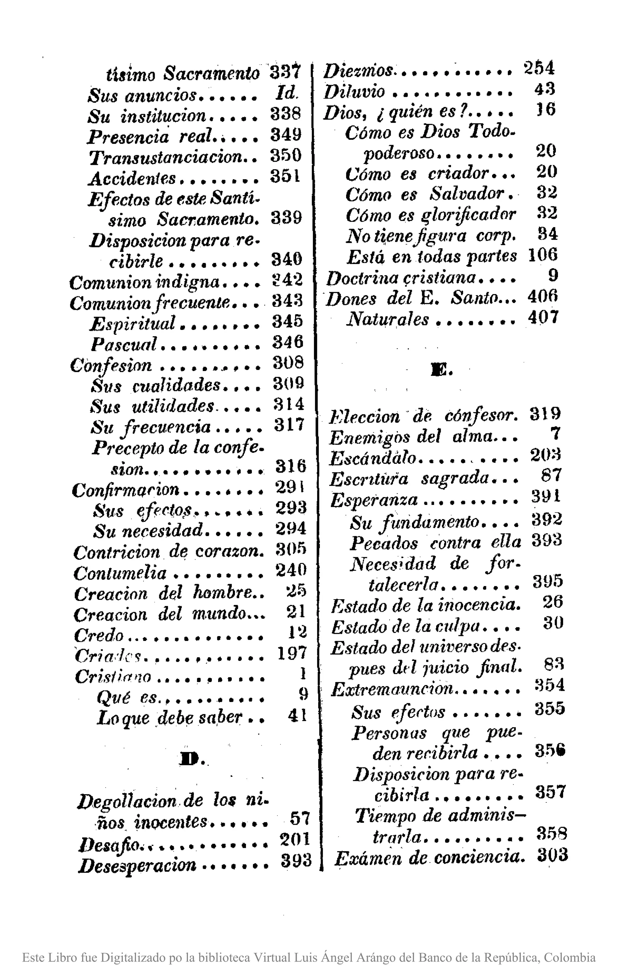 tisimo Sacramento 337
Sus anuncios •••••• Id.
Su institucion ••••• 338
Presencia real ••••• 349
Transustanciacion .• 350
Accidentes •••••••• 351
Efectos de tlste Santí.
sima Sacramento. 339
Disposicion para re·
cibirle ••••••••• 340
Comunionindigna •••• :'42
Comunionfrecuente ••• 343
Espiritual •••••••• 345
Pascual •••••••••• 346
Confesinn ••••••.•••• 308
Sus cualidades •••• 3(19
Sus utilidades .•••• 314
Su frecuencia .•••• 317
Precepto de la confe.
sion ...••••••••• 316
Confirmarion •••••••• 29
Sus efecto!••••••• 293
Su necesidad •••••• 294
Contricion. dI! corazon. 3(1)
Contumelia ••••••••• 240
Creacilln del hombre •• :J5
Creacion del mundo ••• 21
Credo ..•••••••••••• 1 '2
Cria:1c~ .••••••••••• 197
Cr;s!;(ulO ••••••••••• 1
Qué es.•••••••••• 9
Loque .debe sa.ber •• 41
D..
Degollacion de 108 ni.
·ños. inocentes •••••• 57
Desafio ••••••••••••• 201
Desesperacian ••••••• 393
Diezmos ..•. "•...••. 204
Diluvio •••••••••••• 43
Dios, ¿quiénes? •••• 16
Cómo es Dios Todo.
poderoso •••••••• 20
Cómo es criador ••• 20
Cómo es Salvador. 32
Cómo es lflO1'ificador 32
No tiene .figu/·a corp. 34
Está en todas partes 106
Doctrina (:ristiana •••• 9
Dones del E. Santo .•• 406
Natll'rales •••••••• 407
E.
Rleccion de c6nfesor. 319
Enemigos del alma .•• 7
Escándalo ••••• , •••• 20:~
Esc/,titír'a sagrada ••• 87
Esperanza ..•••••••• 31H
Su fundamento •••• 392
Pecados contra ella 393
Neceédad de foro
talecerla ••••.••• 395
Estado de la inocencia. 26
EstadoJe la culpa •••• 30
Estado del universo des.
pues dd juicio .final. 8:'1
Extremouncion, •••••• :~54
Sus eIertos ••••••• 355
Personas que pue.
den reribirla •••• 3".Disposicion para re·
cibirla .•••••••• 357
Tiempo de adminis-
trarla •••••••••• 3!j8
Exámc'n de conciencia. 303
Este Libro fue Digitalizado po la biblioteca Virtual Luis Ángel Arángo del Banco de la República, Colombia
 