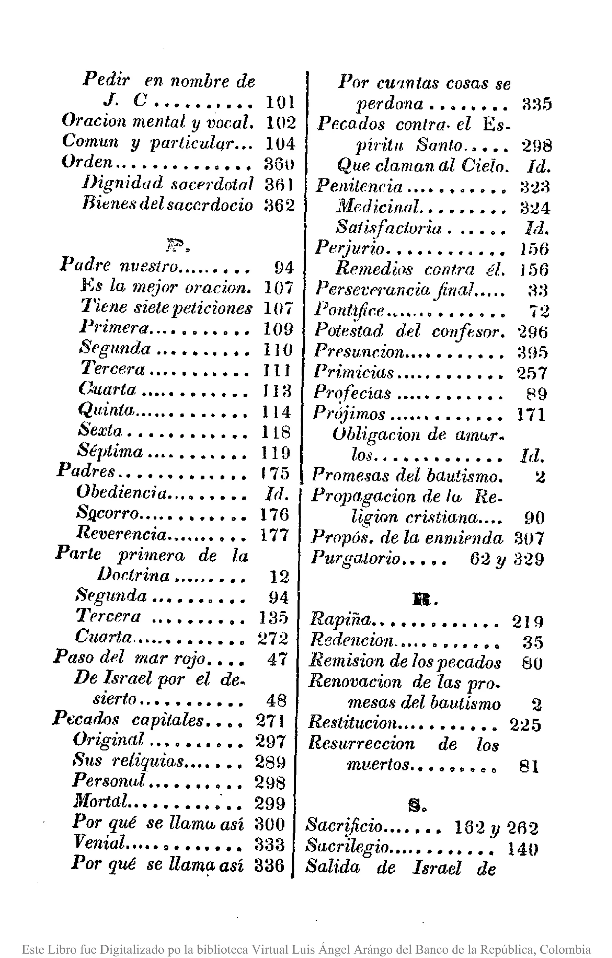 Pedir en nombre de
J. C •••••••••• 101
Oracíon mental y vocal. 102
Comun y particulqr .•. 104
Orden ..•.•••••••••• 3Gl)
Dignidad sacerdotal 301
Rienesdelsacr.rdocio 362
flt':>
Padre nuestro .....•••• 94
.Es la rnl'j07' oracion. 107
1'itne siete peticiones lO7
Primera ...•••••••• 109
Segunda ..•••••••• 110
Tercera ...•••••••• J 1J
Ouarta .••.•••••••. 113
Quinta .....•••••••• 114
Sexta •••.•••••••• 118
Séptima ..•.•••.••• 119
Padres .•••••••••••• 175
Obediencia ...•••••• Id.
Sflcorro ....•••••••• 176
Reverencia .••...•••• 177
Parte primera de la
IJor.trina •.•..•••• 12
:.,egunda ..•••••••• 94
'1prcera ..•••••••• 135
Cuarta .•...•••••••• 272
Paso del mar rojo •••• 47
De Israel por el de.
sierto ..••••••••• 48
Pecados capitales •••• 271
Original ..•••••••• 297
Sus reliquias ....••• 289
Personal •••••••••• 298
Mortal.. ••••••••.•• 299
Por qué se llama así 300
Venial •.••• , ••••••• 333
Por qué se llama así 336
Por cU'wtas cosas se
perdona •••••••• :~:~5
Pecados contra. el Es-
píritlt Santo .•••• 298
Que claman al Cielo. Id.
Penitencia ....••••••• 32:~
j'Yled icirwl .•••••••• :~24
Satisfacturia ..•••• Id.
Perjurlo .•••.••••••• Jij6
Remedios corrtra él. J 56
Persev('J'unciu final .•..• :~:3
POttt~fice : ••••••• 72
Potestad del confesor. '296
Prl'suncion .•••••••••• :3[15
Primicias .•..•••••••• 2f>7
Profecías ....•••••••• 89
Priijimos ..••.•••••••• 171
Ubligacion de am(~r.
los..•••••••.••• Id.
Promesas del bautismo. :¿
Propagacion de la Re-
ligion cristiana .... 90
Propós. de la enmil'nda 307
Purgeuorio .•••• 62 Y 329
R.
Rapiña ••••••••••••. 21 Q
Redencion .•..•••.•••• 35
Remision de los pecados 80
Renovacion de las pro.
mesas del bautismo 2
Restitucion ..••••••••• 2:.!5
Resurreccion de 108
muertos.OOOClO"~t'.> 81
§.
SacrUicio ...•••• 162y 2fl2
Sacrilegio ..•.•••••••• 140
Salida de Israel de
Este Libro fue Digitalizado po la biblioteca Virtual Luis Ángel Arángo del Banco de la República, Colombia
 
