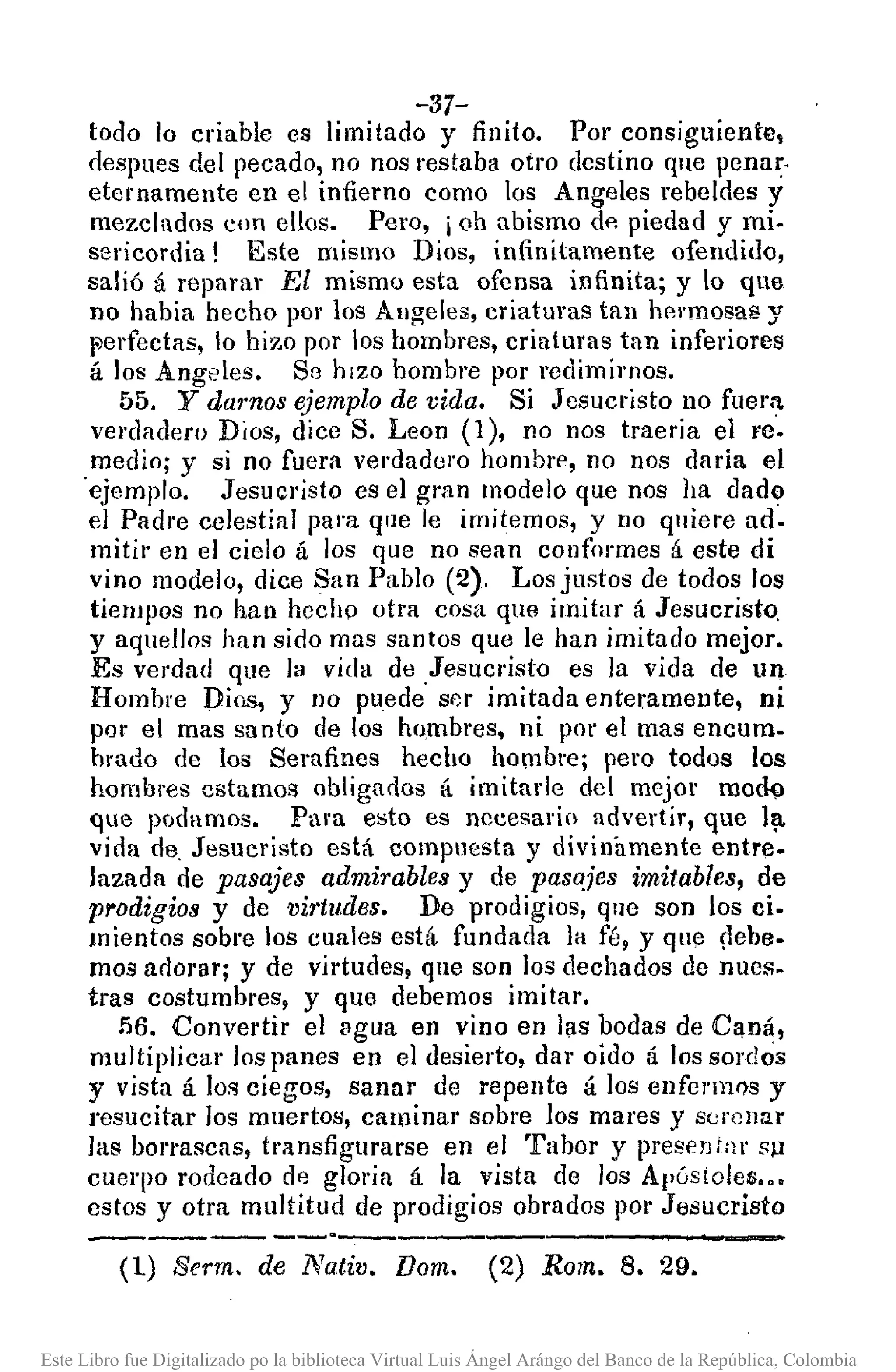 -37-
todo lo criable es limitado y finito. Por consiguiente,
despues del pecado, no nos restaba otro destino que penar.
eternamente en el infierno como los Angeles rebeldes y
mezclados con ellos, Pero, i 011 abismo do piedad y mi.
sericordia! Este mismo Dios, infinitamente ofendido,
salió á reparar El mismo esta ofensa infinita; y lo que
no había hecho por los Allgeles, criaturas tan hormosa8 y
f'erfectas, lo hizo por los hombres, criaturas tan inferiores
á los Angeles. Se hizo hombre por redimimos.
55. y darnos ejemplo de vida. Si Jesucristo no fuer:'!.
verdadero Dios, dice S. Lean (1), no nos traeria el re',
medio; y si no fuera verdadero hombre, no nos daría el
'ejemplo. Jesucristo es el gran modelo que nos ha dado
el Padre celestial para que le imitemos, y no quiere ad.
mitir en el cielo á los que no sean conformes á este di
vino modelo, dice San Pablo (2). Los justos de todos los
tiempos no han hecho otra cosa que imitar á Jesucristo,
y aquellos han sido mas santos que le han imitado mejor.
Es verdad que la vida de ,Jesucristo es la vida de Un
Hombre Dios, y no puede ser imitada enteramente, ni
por el mas santo de los hombres, ni por el mas encum.
brado de los Sera fines hecho hombrej pero todos los
hombres estamos obligados á imitarle del mejor mod9
que podamos. Pura e:;to es nccesarin advertir, que l~
vida de, Jesucristo está compuesta y divinamente entre.
lazada de pasajes admirables y de pasajes imitables, de
prodigios y de virtudes. De prodigios, que son los ci.
mientas sobre los cuales está fundada la fé, y que ílebe.
mos adol'llfj y de virtudes, que son los dechados de nuos-
tras costumbres, y que debemos imitar.
56. Convertir el vgua en vino en I¡ls bodas de Caná,
multiplicar los panes en el desierto, dar oido á los sordos
y vista á los ciegos, sanar de repente á los enferm0s y
resucitar los muertos, caminar sobre los mares y serenar
las borrascas, transfigurarse en el Tabor y presontar sp
cuerpo rodeado de gloria á la vista de los ApóstOles .••
estos y otra multitud de prodigios obrados por Jesucristo
------ --,---,--,--,-_._-----
(1) Serrn. de Nativ. Dom. (2) Rom. 8. 29.
Este Libro fue Digitalizado po la biblioteca Virtual Luis Ángel Arángo del Banco de la República, Colombia
 