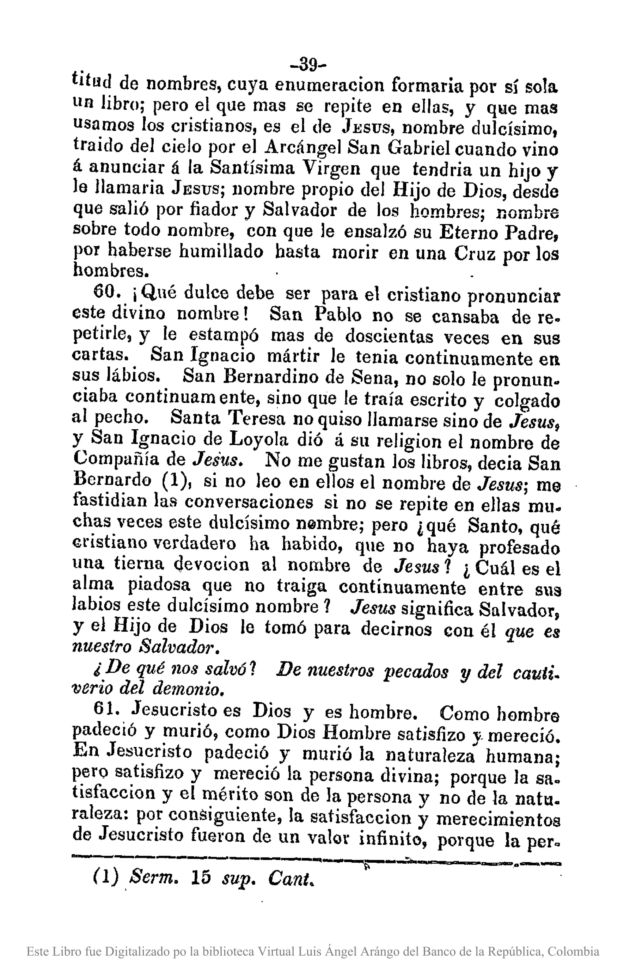 -39-
titLld de nombres, cuya enumeracion formaria pOl" sí sola.
lIn libro; pero el que mas se repite en ellas, y que mas
lIsamos los cristianos, es el de JESUS, nombre dulcísimo,
traido del cielo por el Arcángel San Gabriel cuando vino
á anunciar á la Santísima Virgen que tendria un hiJOy
le Ilamaria JESUS; nombre pl"Opiodel Hijo de Dios, desde
que salió por fiador y Salvador de los hombres; nombre
sobre todo nombre, con que le ensalzó su Eterno Padre,
por haberse humillado hasta morir en una Cruz por los
hombres.
60. iQué dulce debe ser para el cristiano pronunciar
este divino nombre! San Pablo no se cansaba de re.
petirle, y le estampó mas de doscientas veces en sus
cartas. San Ignacio mártir le tenia continuamente en
sus lábios. San Bernardino de Sena, no solo le pronun.
ciaba continuam ente, sino que le traía escrito y colgado
al pecho. Santa Teresa no quiso llamarse sino de Jesus,
y San Ignacio de Loyola dió á su religion el nombre de
Compañía de Jesus. No me gustan los libros, decia San
Bernardo (1), si no leo en ellos el nombre de Jesus; me
fastidian las conversaciones si no se repite en ellas mu.
chas veces este dulcísimo n0mbre; pero ¿qué Santo. qué
tl"istiano verdadero ha habido, que no haya profesado
una tierna Qevocion al nombre de Jesus? ¿ Cuál es el
alma piadosa que no traiga continuamente entre sus
labios este dulcisimo nombre 1 Jesus significa Salvador,
y el Hijo de Dios le tomó para decimos con él que es
nuestro Salvador.
¿De qué nos salv6? De nuestros llecados y del cauti.
verio del demonio.
61. Jesucristo es Dios y es hombre. Como hombre
padeció y murió, como Dios Hombre satisfizo y_ mereció.
En Jesucristo padeció y murió la naturaleza humana;
pero satisfizo y mereció la persona divina; porque la sa.
tisfaccion y el mérito son de la persona y no de la natu_
raleza: por consiguiente, la satisfaccion y merecimientos
de Jesucristo fueron de un valor infinito, porque la pero
------------""'-¡:---~ ----..---=-O) Serm. 15 supo Canto
Este Libro fue Digitalizado po la biblioteca Virtual Luis Ángel Arángo del Banco de la República, Colombia
 