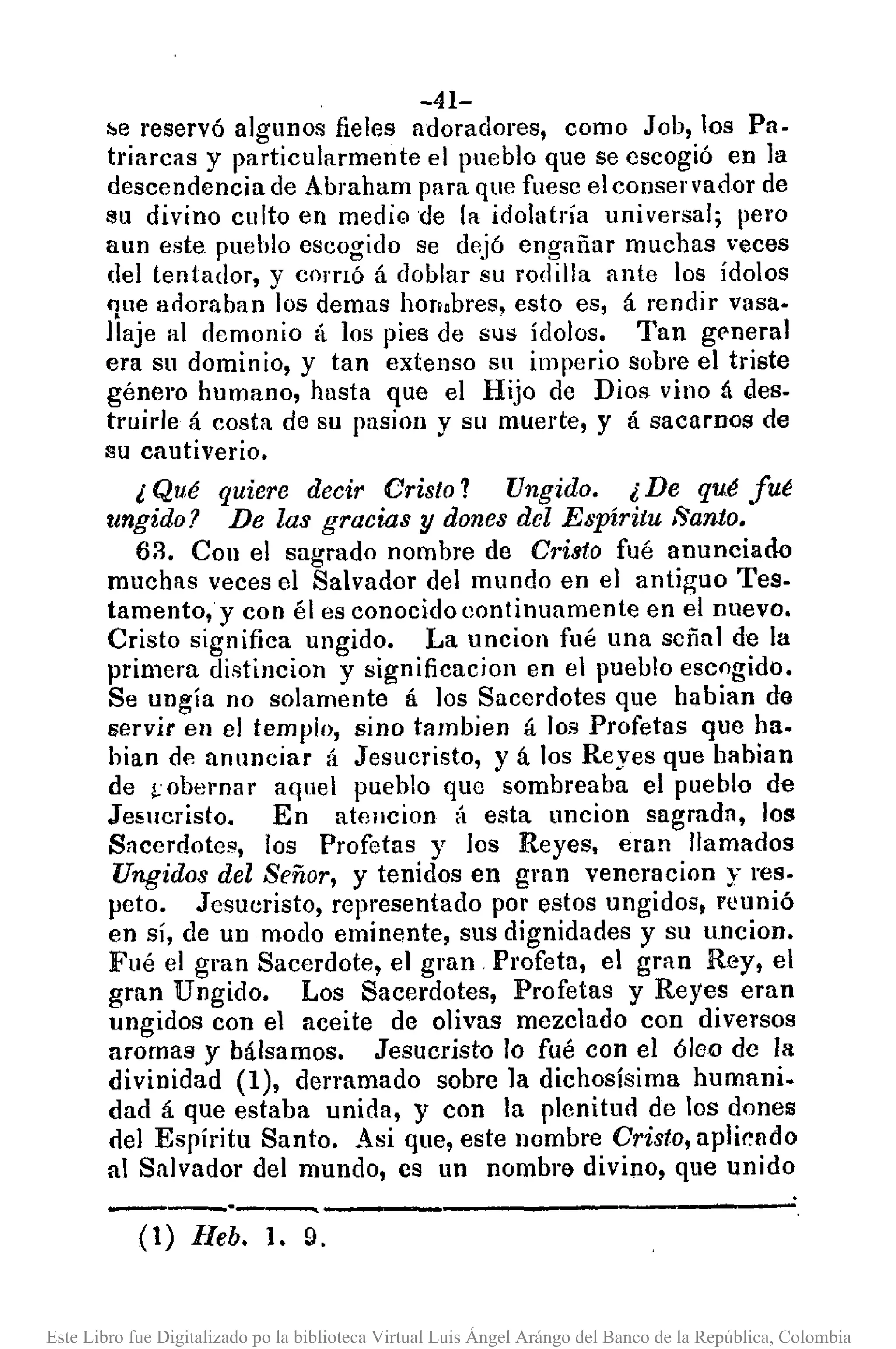 -41-
!le reservó algunos fieles adoradores, como Job, los Pa.
triarcas y particularmente el pueblo que se escogió en la
descendencia de Abraham para que fuese el conservador de
su divino culto en medig de la idolatría universal; pero
aun este pueblo escogido se dejó engañar muchas veces
del tentador, y corrIó á doblar su rodilla ante los ídolos
que arloraban los de mas hOTi.bres, esto es, á rendir vasa·
lIaje al demonio á los pies de sus írlolos. Tan g!'neral
era su dominio, y tan extenso su imperio sobre el triste
género humano, hasta que el Hijo de Dios vino á des.
truirle á costa de su pasion y su muerte, y á sacamos de
su cautiverio.
¿ Qué quiere decir Cristo? Ungido. ¿ De qué fué
ungido? De las gracias y dones del Espíritu Santo.
62. Con el sagrado nombre de Cristo fué anunciado
muchas veces el Salvador del mundo en el antiguo Tes.
tamento,y con él es conocido eontinuamente en el nuevo.
Cristo significa ungido. La uncion fué una señal de la
primera distincion y significacion en el pueblo escogido.
Se ungía no solamente á los Sacerdotes que habian de
servir en el templo, sino tambien á los Profetas que ha.
hian de anunciar á Jesucristo, y á los Reyes que habian
de ¡:obernar aquel pueblo que sombreaba el pueblo de
Jewcristo. En at!lucion á esta uncion sagrada, los
Sacerdotes, los Profetas y los Reyes, eran llamados
Ungidos del Señor, y tenidos en gran veneracion y res·
pcto. Jesucristo, representado por estos ungidos, rcunió
en sí, de un modo eminente, sus dignidades y su uncion.
Fué el gran Sacerdote, el gran Profeta, el gran Rey, el
gran Ungido. Los Sacerdotes, Profetas y Reyes eran
ungidos con el aceite de olivas mezclado con diversos
aromas y bálsamos. Jesucristo lo fué con el óleo de la
divinidad (1), derramado sobre la dichosísima humani.
dad á que estaba unida, y con la plenitud de los dones
del Espíritu Santo. Asi que, este nombre Cristo, aplirado
al Salvador del mundo, es un nombre divino, que unido
---'~---_._-----,------
(1) lleb. 1. 9.
Este Libro fue Digitalizado po la biblioteca Virtual Luis Ángel Arángo del Banco de la República, Colombia
 