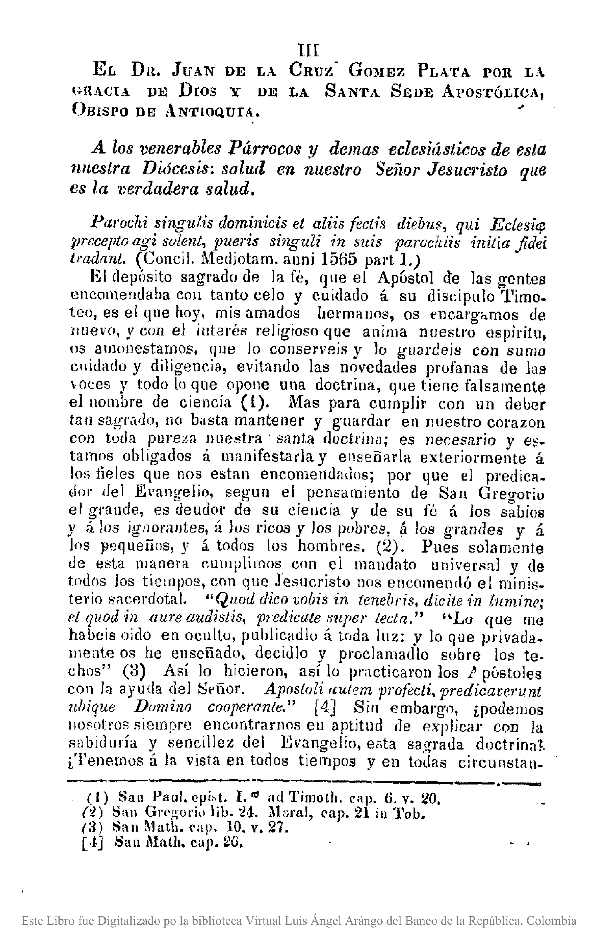 III
EL DR. JUAN DE L.. CRUZ' GO~IEZ PLA'fA POR L.
I'RACIA D~J DIOS y UE LA SAN'fA SEUE ApOSTÓLICA,
OBiSPO DE ANTIOQUIA.
A los venerables Párrocos y demas eclesiásticos de esta
tlnestra Diócesis: salUll en nuestro Señor JesucI'isto que
es la l,erdadera salud.
Paroclti singulis dominicis el aliis (eetís diebus, qui Ectesic¡;
J}receptoagi solent, pueris singuli in suis parochiis initia fidei
imdrT.nt. (Concil, Mediotam. anni 1565 pal't 1.)
El depÓsito sagrado de la fé, que el Apóstol de las gentes
encomendaba con tanto celo y cuidado á su discípulo Timo.
teo, es el que hoy. mis amados hermalJOs, os encargamos de
Iluevo, y con el interés religioso que anima nuestro espíritu,
os amonestamos, qne lo conserveis y lo guardeis con sumo
cnidado y dilígeneia, evitando las novedades profanas de las
otes y todo In que opone una doctrina, qne tiene falsamente
el nombre de ciencia (l). Mas para cumplir eon un deber
ta n sagrado, no b.sta mantener y guardar eu Iluestro corazon
con toda pureza nuestra santa doctrina; es necesario y e~.
tamos obligados á manifestada y enseñada exteriormente á
los fieles que nos esta n encomendados; por que el predica •
.101' del E'angelio, segun el pensamiento de San Gregorio
el grande, es deudor de su ciencia y de su fé á los sabios
y á los ignomntes, á los ricos y los pobres, á los grandes y :i
los fl8q ueiios, y á todos los hombres. (2). Pues solamente
de esta manera cumplimos con el mandato universal y de
todos los tiempos, con que Jesueristo nos encomendó el minis.
terio sacP,!'(lotal. "Qllocl dico ¡;obisin tenebris, dicite in luminr;
et quod in aUl'eaudistis, plBdieate supe/' tecla," "Lo que me
habcis oido en oculto, publicad!o á toda luz; v lo que privada.
mente os he enseñado, decidlo y pl'Oclamadlo sobre los te-
chos" (3) Así lo hicieron, así lo practicaron los} póstoles
con la ayuda del Señor. Apostolí rlu{qm pl'ofecti,predicarerulIt
ubique Domino cooperante." [4J Sin embargo, iPodemos
nosotros siempre encontrarnos eu aptitud de explicar con la
sabiduría y sencillez del Evangelio, esta sagrada doctrinal.
iTenernos á la vista en todos tiempos y en todas circnnstan.
------------.--.-----------(1) San Paul. epi,t. l. '" ad Timoth, cap. 6, v. 20.
(t) San Greg'or¡o lib. :24. M1lral, cap. 21 inl'ob.
(:{) San Math. cap. 10. v. 27.
p] San Mat/¡. cap~ fUi.
Este Libro fue Digitalizado po la biblioteca Virtual Luis Ángel Arángo del Banco de la República, Colombia
 