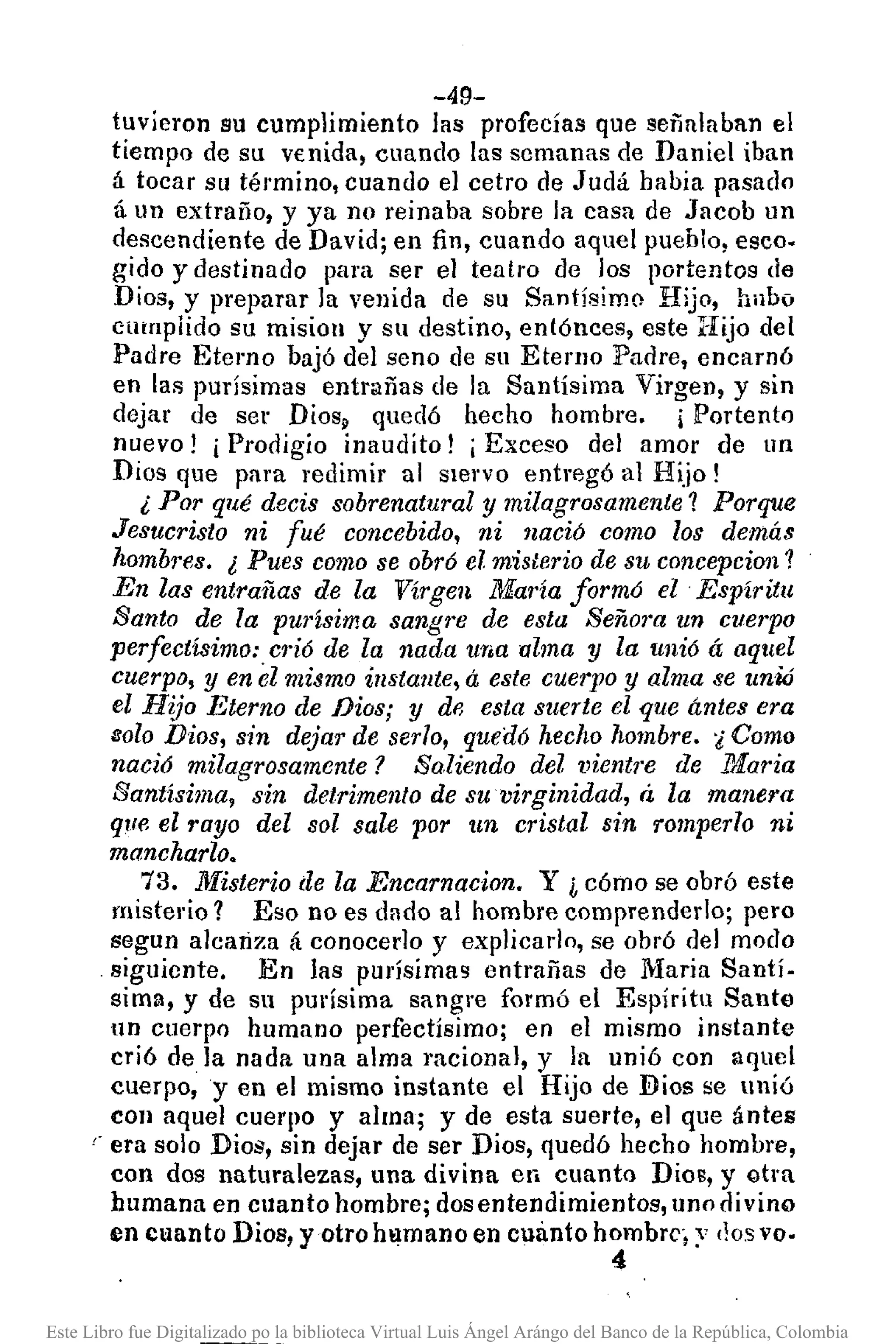 -49-
tuvieron su cumplimiento las profecías que señalaban el
tiempo de su v€nida, cuando las scmanas de Daniel iban
á tocar su término, cuando el cetro de Judá habia pasado
á un extraño, y ya no reinaba sobre la casa de Jacob un
descendiente de David; en fin, cuando aquel pueblo, eseo.
gido y destinado para ser el teatro de los portentos de
Dios, y preparar la venida de su Santísimo Hijo, hubo
clHnpiido su misioll y su destino, entónees, este :Hijo del
Padre Eterno bajó del seno de su Eterno Padre, encarnó
en las purísimas entrañas de la Santísima Virgen, y sin
dejar de ser Diosp quedó hecho hombre. ¡Portento
nuevo! i Prodigio inaudito! i Exceso del amor de un
Dios que para redimir al sIervo entregó al Hijo!
¿ Por qué decis sobrenatural y milagrosamente? Porque
Jesucristo ni fué concebido, ni nació como los demás
hombres. ¿ Pues como se obró el mislerio de su concepcion?
En las entrañas de la Virgen María formó el Espíritu
Santo de la purísima sangre de esta Seño1"aun cuerpo
perfectísimo:c1'ió de la nada una alma y la unió á aquel
cuerpo, y en el mismo instante, á este cue17JOy alma se unió
el H~jo Eterno de Dios; y df3 esta suerte el que ántes era
8010 Dios, sin dejar de ser10, qued6 hecho hombre. 'i Como
nació milagrosamente? Saliendo del vientre de ltÍaria
Santísima, sin detrimento de su virginidad, á la manera
que el rayo del sol sale por un cristal sin romperlo ni
maneharlo.
73. Misterio de la Encarnacion. Y ¿ cómo se obró este
misterio? Eso no es dndo al hombre comprenderlo; pero
segun alcanza á conocerlo y explicarlo, se obró del modo
siguiente. En las purísimas entrañas de Maria Santí-
sima, y de su pUl'ísima sangre formó el Espíritu Santo
un cuerpo humano perfectísimo; en el mismo instante
crió de la nada una alma racional, y la unió con aquel
cuerpo, y en el mismo instante el Hijo de Bios se unió
con aquel cuerpo y alma; y de esta suerte, el que ántes
era solo Dios, sin dejar de ser Dios, quedó hecho hombre,
con dos naturalezas, una divina en cuanto Dios, y Gtra
humana en cllanto hombre; dosentendimientos, uno divino
en cuanto Dios, y otro hamano en cuanto hombrc', y (losvo-
4
Este Libro fue Digitalizado po la biblioteca Virtual Luis Ángel Arángo del Banco de la República, Colombia
 