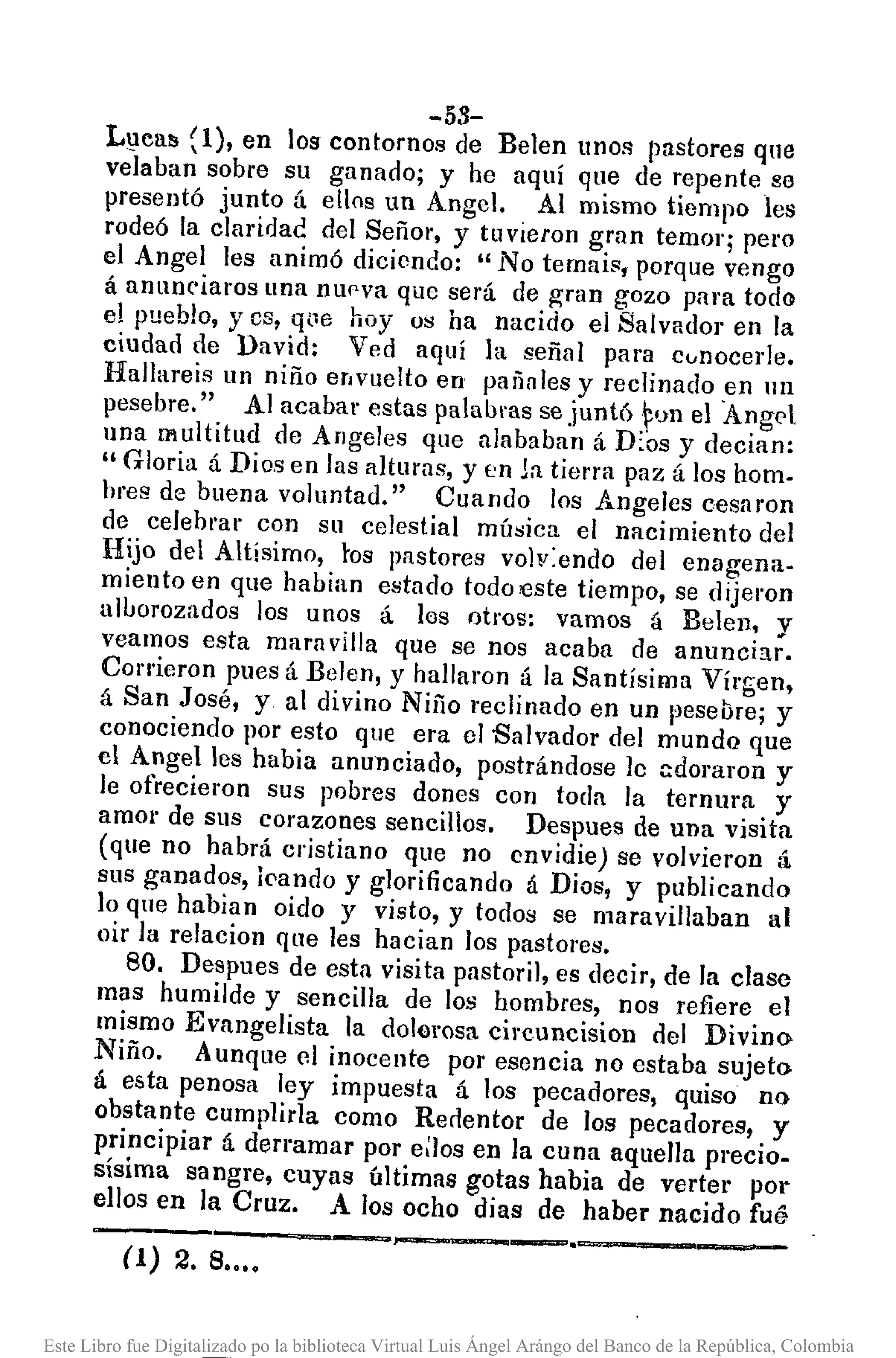 (1) 2. S•.••
-53-
LllC811 (1), en los contornos de Belen unos pastores qne
velaban sobre su ganado; y he aquí que de repente se
presentó junto á ellos un Angel. Al mismo tiempo les
rodeó la claridad del SeñOl', y tuvieron gran temor; pero
el Angel les animó diciendo: "No temais, porque vengo
á anun('iaros una nUf'va que será de gran gozo para todo
el pueblo, yes, q(1e hoyos ha nacido el Salvador en la
ciudad de David: Ved aquí la señal para cvnocerle.
Hallareis un niño envuelto en pa¡iales y reclinado en lll
pesebre." A] acabar estas palabras se juntóFon el Angel
una multitud de Angeles que alababan á D:os y decian:
"Gloria á Dios en las altul'Us, y en Ja tierra paz á los hom.
hres de buena voluntad." Cuando los Angelcs cesaron
de celebrar con su celestial música el nacimiento del
Hijo del Altísimo, tos pastores volv:endo del enagena-
miento en que habian estado todo €ste tiempo, se dijeron
aluorozados los unos á los otros: vamos á Belen, v
veamos esta mara villa que se nos acaba de anuncia;.
Corrieron pues á Belen, y hallaron á la Santísima Vírgen,
á San JOsé, y al divino Niño reclinado en un pesebre; y
conociendo por esto que era el Salvador del mundo que
el Angel les habia anunciado, postrándose le Gdoraron y
le ofrecieron sus pobres dones con toda la ternura y
amor de sus corazones sencillos. Despues de una visita
(que no habrá cristiano que no envidie) se volvieron á
sus ganados, ¡<,ando y glorificando á Dios, y publicando
lo que habian oido y visto, y todos se maravillaban al
oir la relacion que les hacian los pastores.
80. Despues de esta visita pastoril, es decir, de la clase
mas humilde y sencilla de los hombres, nos refiere el
mismo Evangelista la dolorosa cil'cuncision del Divino
Niño. A unque el inocente por esencia no estaba sujeto
á esta penosa ley impuesta á los pecadores, quiso no
obstante cumplida corno Renentor de los pecadores, y
principiar á derramar por eaos en la cuna aquella precio-
sísima sangre, cuyas últimas gotas habia de verter POI"
ellos en la Cruz. A los ocho di as de haber nacido fué
---'-----,.¡~---
Este Libro fue Digitalizado po la biblioteca Virtual Luis Ángel Arángo del Banco de la República, Colombia
 