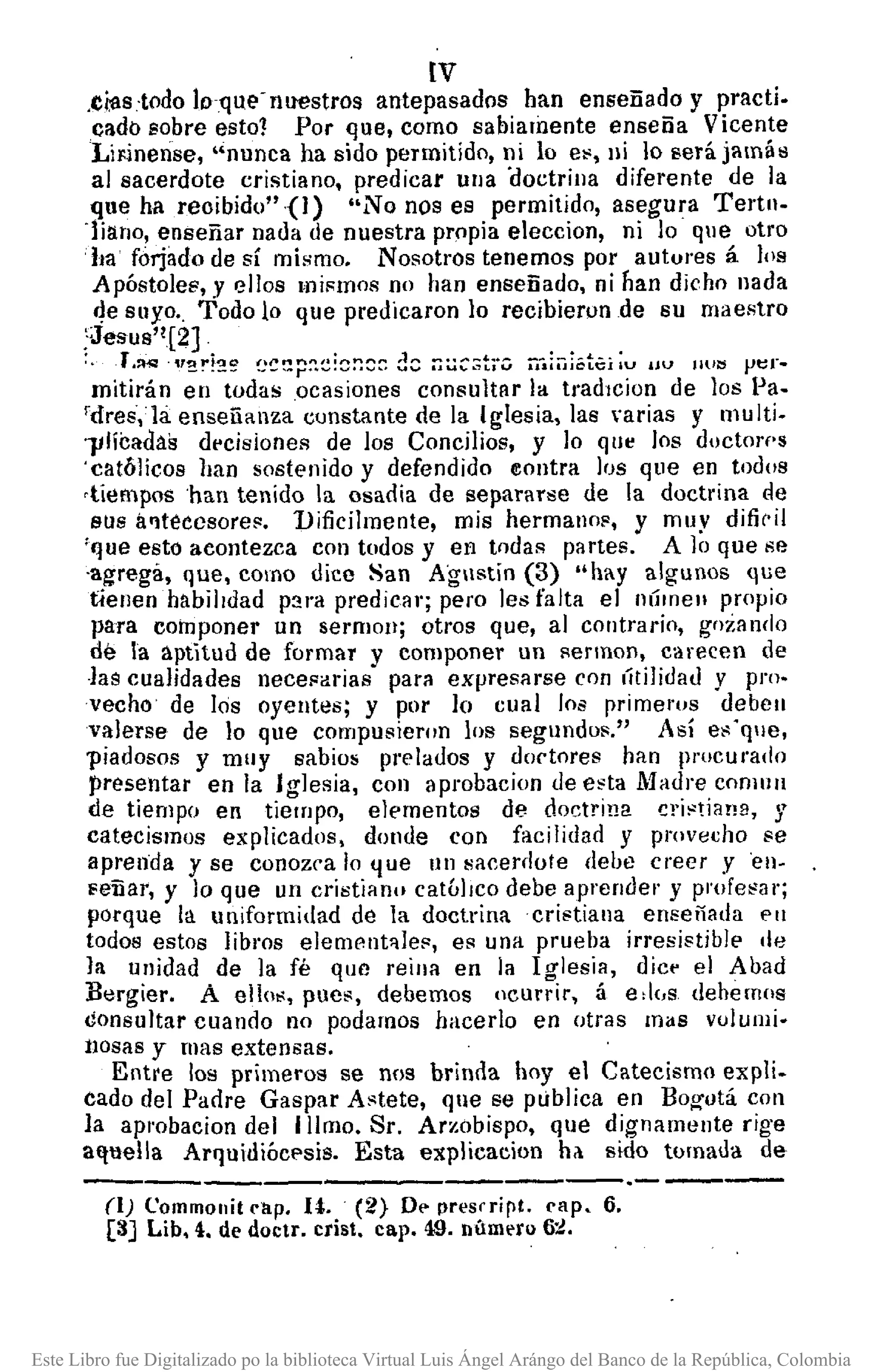 lV
.tias-todo ¡"que-nuestros antepasados han enseñado y practi.
cado sobre est01 Por que, como sabiarnente enseña Vicente
LiFinense, "nunca ha sido permitido, ni lo e~, ni lo será jamás
al sacerdote cristiano, predicar ulIa 'doctrina diferente de la
que ha reoibido"{I) "No nos es permitido, asegura Tertll.
'¡iano, enseñar nada de nuestra propia eleccion, ni lo que otro
ha forjado de sí mismo. Nosotros tenemos por autures á los
Apóstoles,'y ellos mi¡;rnos no han enseñado, ni Iian dicho nada
4e suyo., Todo lo que predicaron lo recibieron de su maestro
;Jesus'![2] .....
'. -T.~ ·":!!"!2~ !~~!:p~~:~~~~d::: ~~~:.:;tj·':;.iiii:i¡ótCJ IV uu J1U~ pt:r ..
rnitirán en todas .ocasiones consultar la tradlCion de los 1'a.
fdres,lá enseñanza cunstante de la Iglesia, las 'arias y l11ulti.
l/Hiladas decisioneR de los Concilios, y lo que los doctorf'S
'católicos han sostenido y defendido eontra los que en todos
-tiempos 'han tenido la osadia de separarse de la doctrina de
BUS a'ltéecsores. Dificilmente, mis hermanos, y muy difiril
'que esto acontezca con todos y en todas partes. A Jo que se
'agrega, que, como dice San Agnstin (3) "hay algunos que
tienen habilidad p:¡ra predicar; pero les falta el númell propio
para componer un sermoJl; otros que, al contrario, gozando
de la aptitud de formar y componer un sermon, carecen de
-lascualidades necesarias para expresarse con líti]jdatl y pro-
vecho de los oyentes; y por lo cual los primel'Os debell
valerse de lo que compusieron los segundos." Así es'que,
piadosos y muy sabios prelados y doctores han 11I"ocurado
presentar en la Iglesia, COII aprobacion de esta Madre conlllll
de tiempo en tiempo, elementos de doctrina cristiana, y
catecismos explicados, dOl1tle con facilidad y provB"ho se
aprellda y se conozca lo ljue IIn sacerdote debe creer .Y'ell-
Feñar, y lo que un cristiann católico debe aprender y profesar;
porque la uniformidad de la doctrina cristiana enseñada en
todos estos libros elemellt~]es, es una prueba irresistible de
la unidad de la fé que reina en la Iglesia, dic~ el Abad
Blrgier. A ellos, pues, debemos ocurrir, á e.l"s dehemos
consultar cuando no podamos hacerla en otras mas vuJumi·
llOsas y mas extensas.
Entre los primeros se nos brinda hoy el Catecismo expli.
cado del Padre Gaspar Astete, qne se publica en BOg'otá con
la apl'Obacion del IIlmo. Sr. Arzobispo, que dignamente rige
aquella Arquidiócf'sis. Esta explicacion ha. sido tornada de
(1) Commollil rllp. U. (2} O••presrrirl. rapo 6.
[8J Lib, 4. de doclr. crisl. cap. 49. número 6:¿.
Este Libro fue Digitalizado po la biblioteca Virtual Luis Ángel Arángo del Banco de la República, Colombia
 