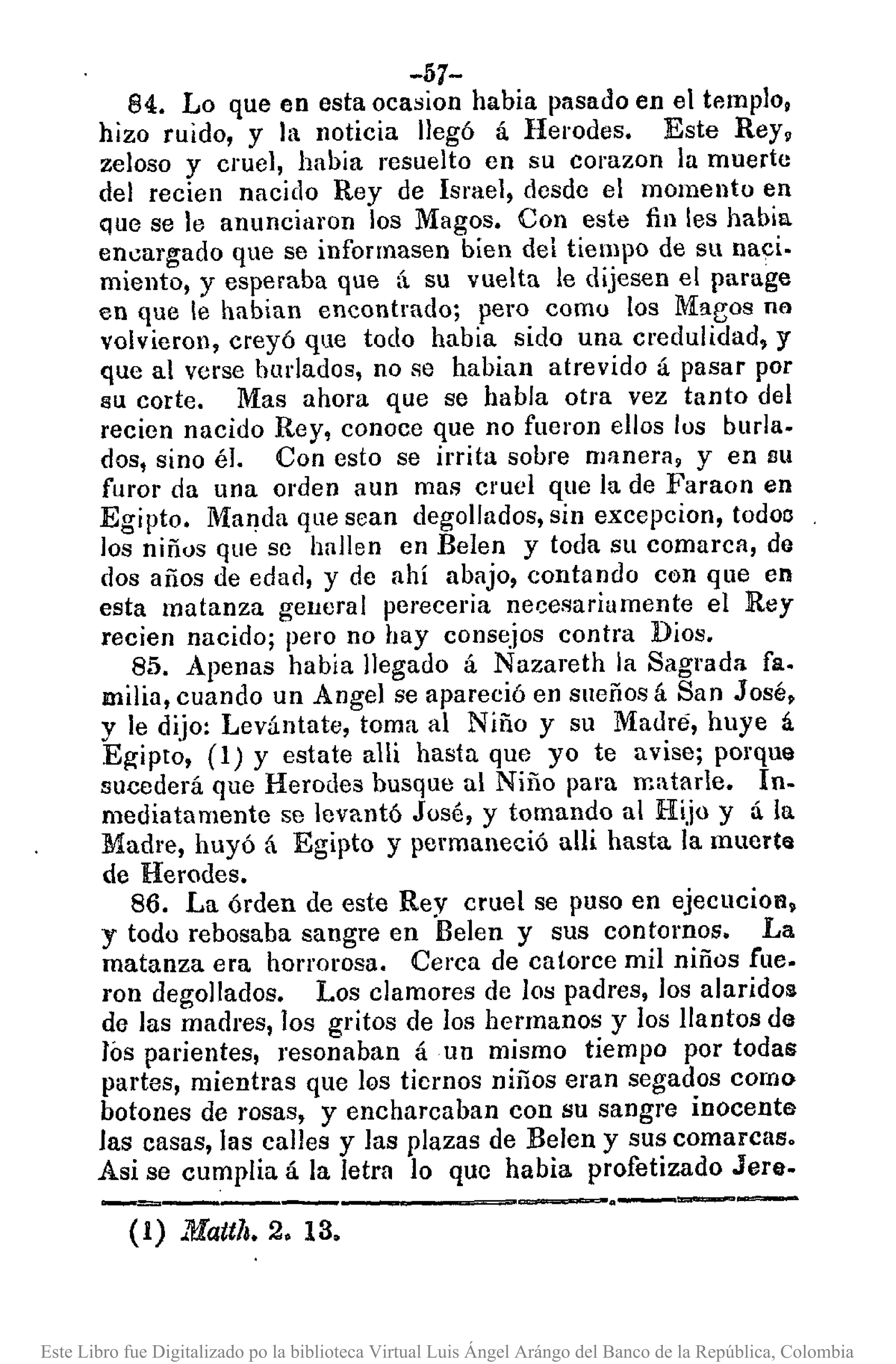 -57-
84. Lo que en esta ocasion habia pasado en el templo,
hízo ruido, y la noticia llegó á Herodes. Este Rey,
zeloso y cruel, había resuelto en su corazon la muerte
del recien nacido Rey de Israel, desde el momento en
que se le anunciaron los Magos. Con este fin les habia
encargado que se informasen bien del tiempo de su naci.
miento, y esperaba que á su vuelta le dijesen el parage
en que le habían encontrado; pero como los Maeos na
volvieron, creyó que todo habia sido una credulidad, y
que al verse burlados, no se habian atrevido á pasar por
su corte. Mas ahora que se habla otra vez tanto del
recien nacido Rey, conoce que no fueron ellos los burla.
dos, sino él. Con esto se irrita sobre manera, y en su
furor da una orden aun mas cruel que la de Faraon en
Egipto. Manda que sean degollados, sin excepcion, todoo
los niños que se hallen en Belen y toda su comarca, do
dos años de edad, y de ahí abajo, contando con que en
esta matanza general perecería necesariamente el Rey
recien nacido; pero no hay consejos contra Dios.
85. Apenas había llegado á Nazareth la Sagrada fa.
milia, cuando un Angel se apareció en sneños á San José,
y le dijo: Levántate, toma al Niño y su Madre, huye á
Egipto, (1) y estate alli hasta que yo te avise; porque
sucederá que Herodes busque al Niño para m.tarle. In.
mediatamente se levantó José, y tomando al Hijo y á la
Madre, huyó á Egipto y permaneció alli hasta la muerta
de Herodes.
86. La órden de este Rey cruel se puso en ejecuciol'l.
y todo rebosaba sangre en Belen y sus contornos. La
matanza era horrorosa. Cerca de catorce mil niños fue.
ron degollados. Los clamores de los padres, los alaridos
de las madres, los gritos de los hermanos y los llantos de
rós parientes, resonaban áun mismo tiempo por todas
partes, mientras que los tiernos niños eran segados como
botones de rosas, y encharcaban con su sangre inocente
las casas, las calles y las plazas de Belen y sus comarcas.
Asi se cumplia á la letra lo que habia profetizado Jere.
-_._-------~=-.----(1) Mateh.2. 13.
Este Libro fue Digitalizado po la biblioteca Virtual Luis Ángel Arángo del Banco de la República, Colombia
 