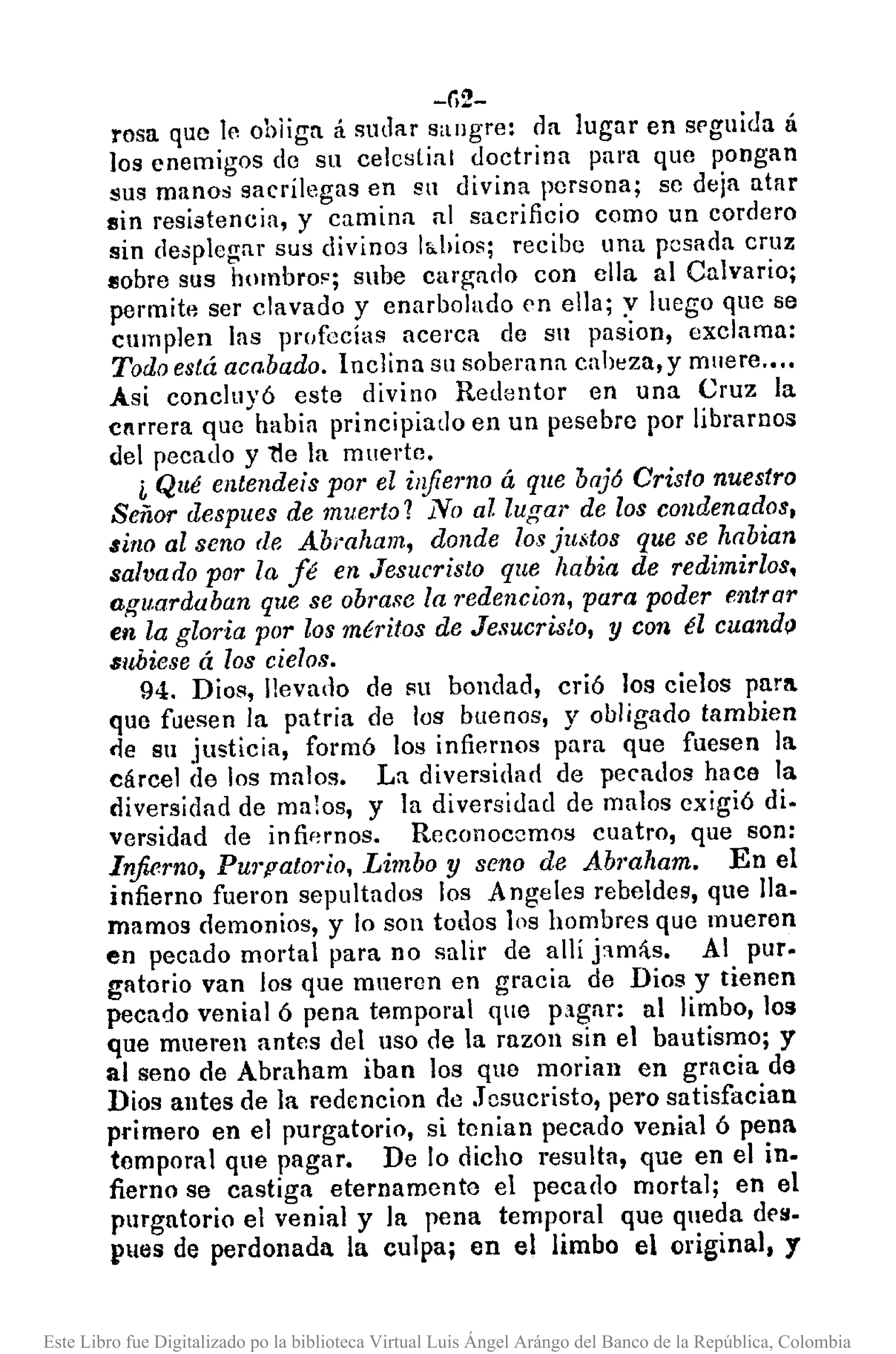 -li2-
rosa que le ohliga á sudar sangre: da lugar en srguida á
los enemigos de su celestial doctrina para que pongan
sus manos sacrílcgas en sn divina persona; se deja atar
sin resistencia, y camina al sacrificio como un cordero
sin desplegar sus divino3 Ió.hios; recibe una pesada cruz
flobre sus h(lmbrop; sube cargado con ella al Calvario;
permite ser clavado y enarbolado en ella; y luego que se
cumplen las 11I'(Ifacías acerca de Sil pasion, exclama:
Todo está aca.bado. Inclina sn soberana cabeza, y muere .•.•
Asi concluyó este divino Redentor en una Cruz la
cnrrera queabia principiado en un pesebre por librarnos
del pecado y 1Ie la muerte.
i Qué entendeis por el infierno á que baj6 Cristo nuestro
Señor despues de muerto? No al lugar de los condenados,
sino al seno de Abraham, donde los justos que se habian
salvado por la fé en Jesucristo que habia de redimirlos,
aguardaban que se obrase la 1'edencion, para poder entrar
en la gloria por los méritos de Jesucristo, y con él cuando
subiese á los cielos.
94. Dios, llevado de su bondad, crió los cielos para
que fuesen la patria de los buenos, y obligado tambien
<le Sil justicia, formó los infiernos para que fuesen la.
cárcel de los malos. La diversidad de pecados hace la
diversidad de malos, y la diversidad de malos exigió di.
versidad de infif~rnos. Reconocemos cuatro, que son:
Infierno, PU1'palO1"io,Limbo y seno de Abmham. En el
infierno fueron sepultados los A ngeles rebeldes, que Ila.
mamos demonios, y lo son todos los hombres que mueren
en pecado mortal para no salir de alli j:lm;ís. Al pUl'.
gatorio van los que mneron en gracia de Dios y tienen
pecado venial 6 pena temporal que pclgnr: al limbo, los
que mueren antes del uso de la razon sin el bautismo; y
al seno de Abraham iban los que moria]) en gracia de
Dios antes de la redencion de .TcSllcristo, pero satisfacian
primero en el purgatorio, si tenian pecado venial 6 pena
temporal que pagar. De lo dicho resulta, que en el in.
fiemo se castiga eternamente el pecado mortal; en el
purgatorio el venial y la pena temporal que qneda des.
pues de perdonada la culpa; en el limbo el original, y
Este Libro fue Digitalizado po la biblioteca Virtual Luis Ángel Arángo del Banco de la República, Colombia
 