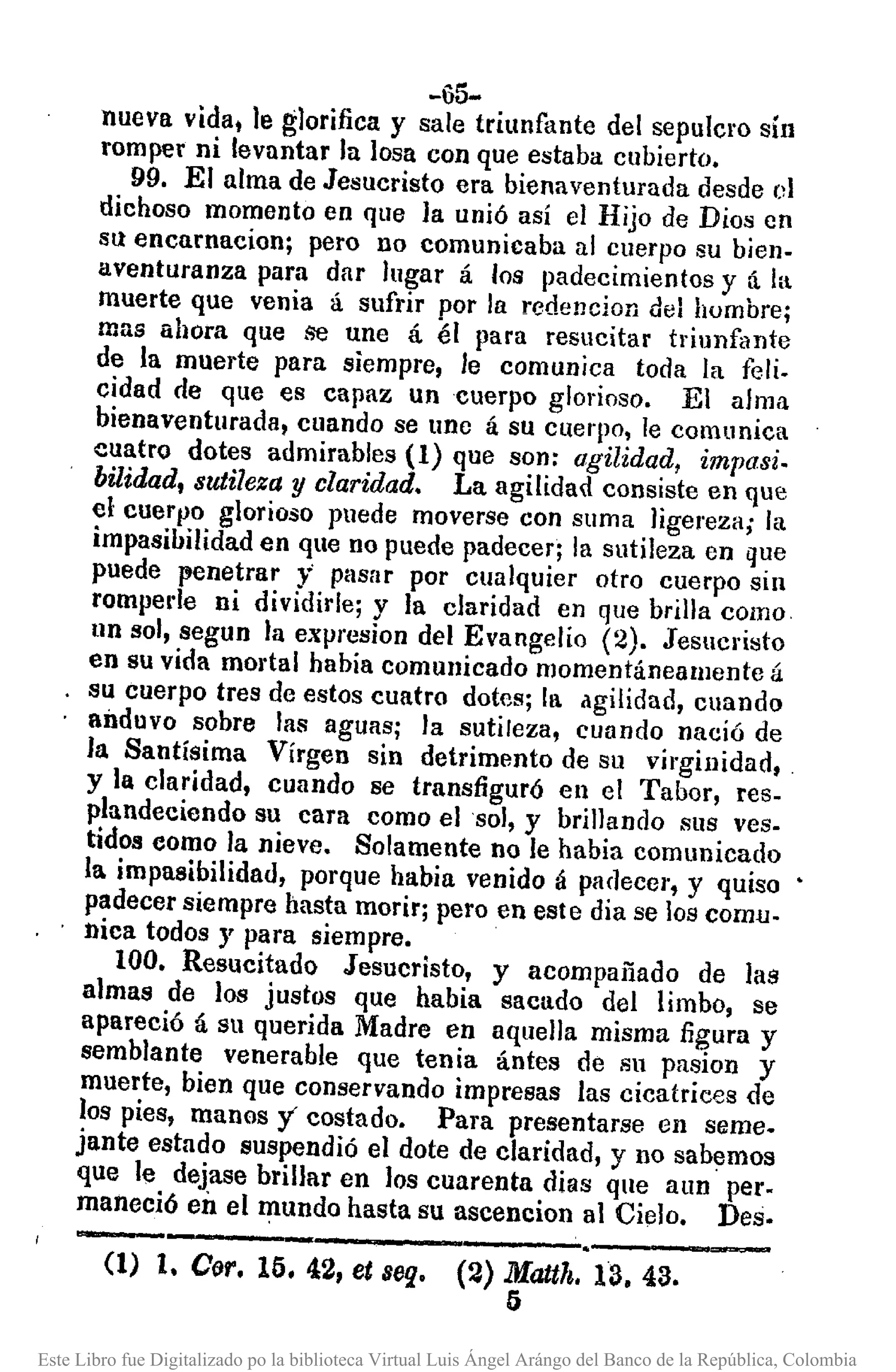 -65-
nueva vida, le glorifica y sale triunfante del sepulcro sin
romper ni levantar la losa con que estaba cubierto.
99. El alma de Jesucristo era bienaventurada desde 01
dichoso momento en que la unió así el Hijo de Dios en
su encarnacion; pero no comunicaba al cuerpo su bien-
aventuranza para dar lugar á los padecimientos y tí. la
muerte que venia á sufrir por la redencion del humbre;
mas ahora que se une á él para resllcitar triunfante
de la muerte para siempre, le comunica toda la feli.
cidad de que es capaz un cuerpo glorioso. El alma
bienaventurada, cuando se unc á su cuerpo, le comunica
cuatro dotes admirables (1) que son: agilidad, impasi.
bilidad, sutileza y claridad. La agilidad consiste en que
el cuerVo glorioso puede moverse con Sllma ligereza; la
impasibilidad en que no puede padecer; la sutileza en que
puede penetrar }> plisar por cualquier otro cuerpo sin
rompel'le ni dividirle; y la claridad en que brilla como
un sol, segun la expresion del Evangelio (2). Jesucristo
en su vida mortal habia comunicado momentáneamente á
su cuerpo tres de estos cuatro dotes; la agilidad, cuando
anduvo sobre las aguas; la sutileza, cuando nació de
la Santísima Virgen sin detrimento de su virginidad,
y la claridad, cuando se transfiguró en el Tabor, res-
plandeciendo su cara como el sol, y brillando sus ves-
tidos como la nieve. Solamente no le habia comunicado
la impasibilidad, porque habia venido á padecer, y quiso
padecer siempre hasta morir; pero en este dia se los comu.
nica todos y para siempre.
100. Resucitado Jesucristo, y acompañado de llls
almas de los justos que habia sacado del limbo, se
apareció á su querida Madre en aquella misma figura y
semblante venerable que tenia ántes de sn pasion y
muerte, bien que conservando impresas las cicatrices de
los pies, manos 1costado. Para presentarse en Sllme.
jante estado suspendió el dote de claridad, y no sabemos
que le dejase brillar en los cuarenta dias que aun pero
maneció en el mundo hasta su ascencion al Cielo. Des.
-'-----_._--------,-----~(1) l. Coro 15. 42, et sel}. (2) Mattlt. 13. 43.
5
Este Libro fue Digitalizado po la biblioteca Virtual Luis Ángel Arángo del Banco de la República, Colombia
 