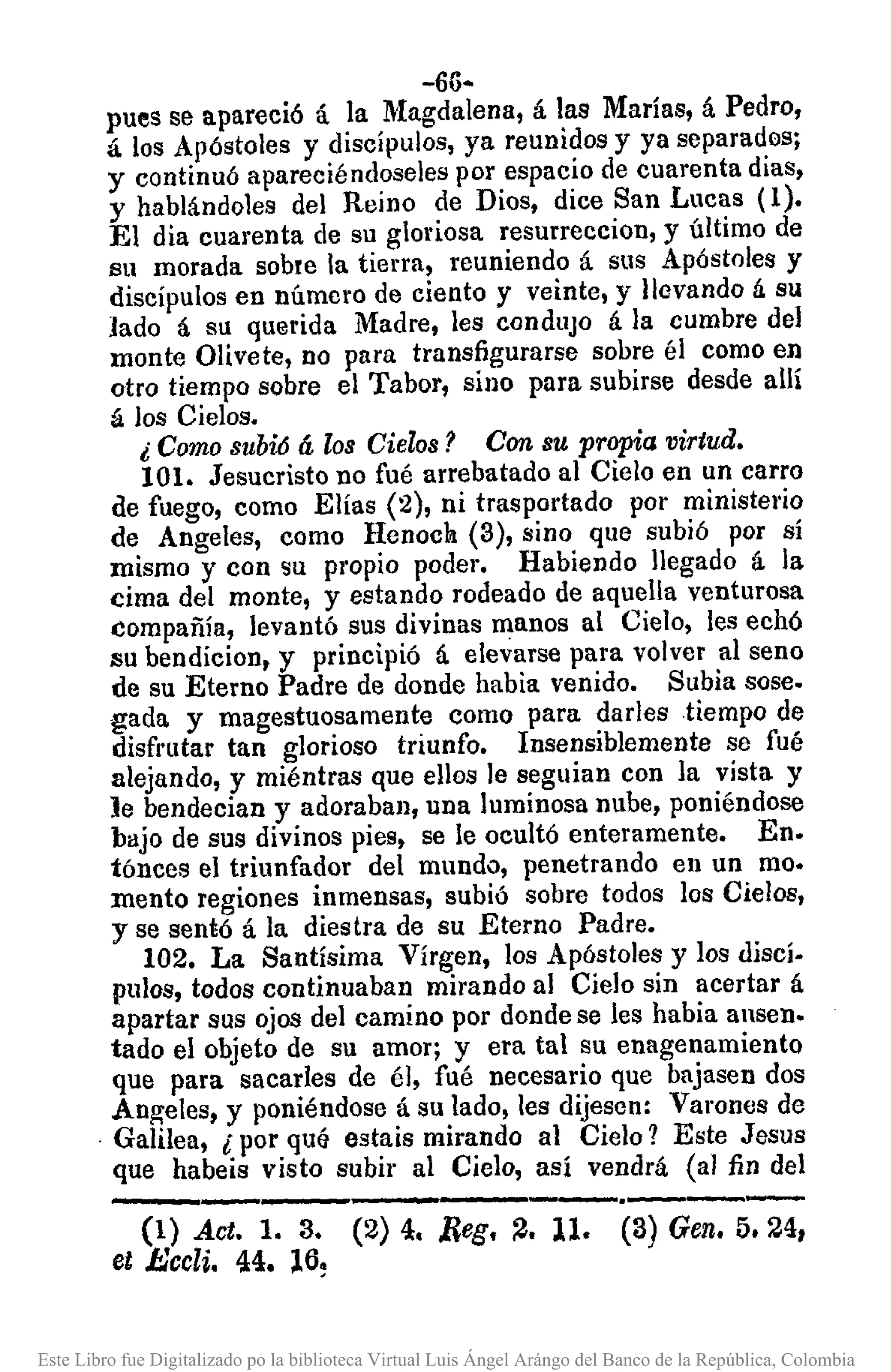 -66-
pues se apareció á la Magdalena, á las Marías, á Pedro,
á los Apóstoles y discípulos, ya reunidos y ya separados;
y continuó apareciéndoseles por espacio de cuarenta dias,
y hablándoles del Reino de Dios, dice San Lucas (1).
El dia cuarenta de su gloriosa resurreccion, y último de
su morada sobre la tierra, reuniendo á sus Apóstoles y
discípulos en número de ciento y veinte, y llevando á su
lado á su querida Madre, les condUjO á la cumbre del
monte Olivete, no para transfigurarse sobre él como en
otro tiempo sobre el Tabor, sino para subirse desde allí
á los Cielos.
¿ Como subió á los Cielos? Con su propia virtud.
101. Jesucristo no fué arrebatado al Cielo en un carro
de fuego, como Elías (2), ni trasportado por ministel'io
de Angeles, como Henocn (3), sino que subió por sí
mismo y con su propio poder. Habiendo llegado á la
cima del monte, y estando rodeado de aquella venturosa
éompañía, levantó sus divinas manos al Cielo, les eehó
su bendicion, y principió á elevarse para volver al seno
de su Eterno Padre de donde habia venido. Subia sose.
gada y magestuosamente como para darles tiempo de
disfrutar tan glorioso triunfo. Insensiblemente se fué
alejando, y miéntras que ellos le seguian con la vista y
le bendecian y adoraban, una luminosa nube, poniéndose
bajo de sus divinos pies, se le ocultó enteramente. En.
tónces el triunfador del mundo, penetrando en un mo.
mento regiones inmensas, subió sobre todos los Cielos,
y se sentó á la diestra de su Eterno Padre.
102. La Santísima Vírgen, los Apóstoles y los discí.
pulas, todos continuaban mirando al Cielo sin acertar á
apartar sus ojos del camino por donde se les habia ansen.
tado el objeto de su amor; y era tal su enagenamiento
que para sacarles de él, fué necesario que bajasen dos
Angeles, y poniéndose á su lado, les dijesen: Varones de
. Galilea, l por qUq estais mirando al Cielo? Este Jesus
que habeis visto subir al Cielo, así vendrá (al fin del
-----------.------
(1) Act. 1. 3. (2)4. ;Reg. ~. 11. (3)Gen. 5.24,
et J:.:ccli. 44. 16~
Este Libro fue Digitalizado po la biblioteca Virtual Luis Ángel Arángo del Banco de la República, Colombia
 