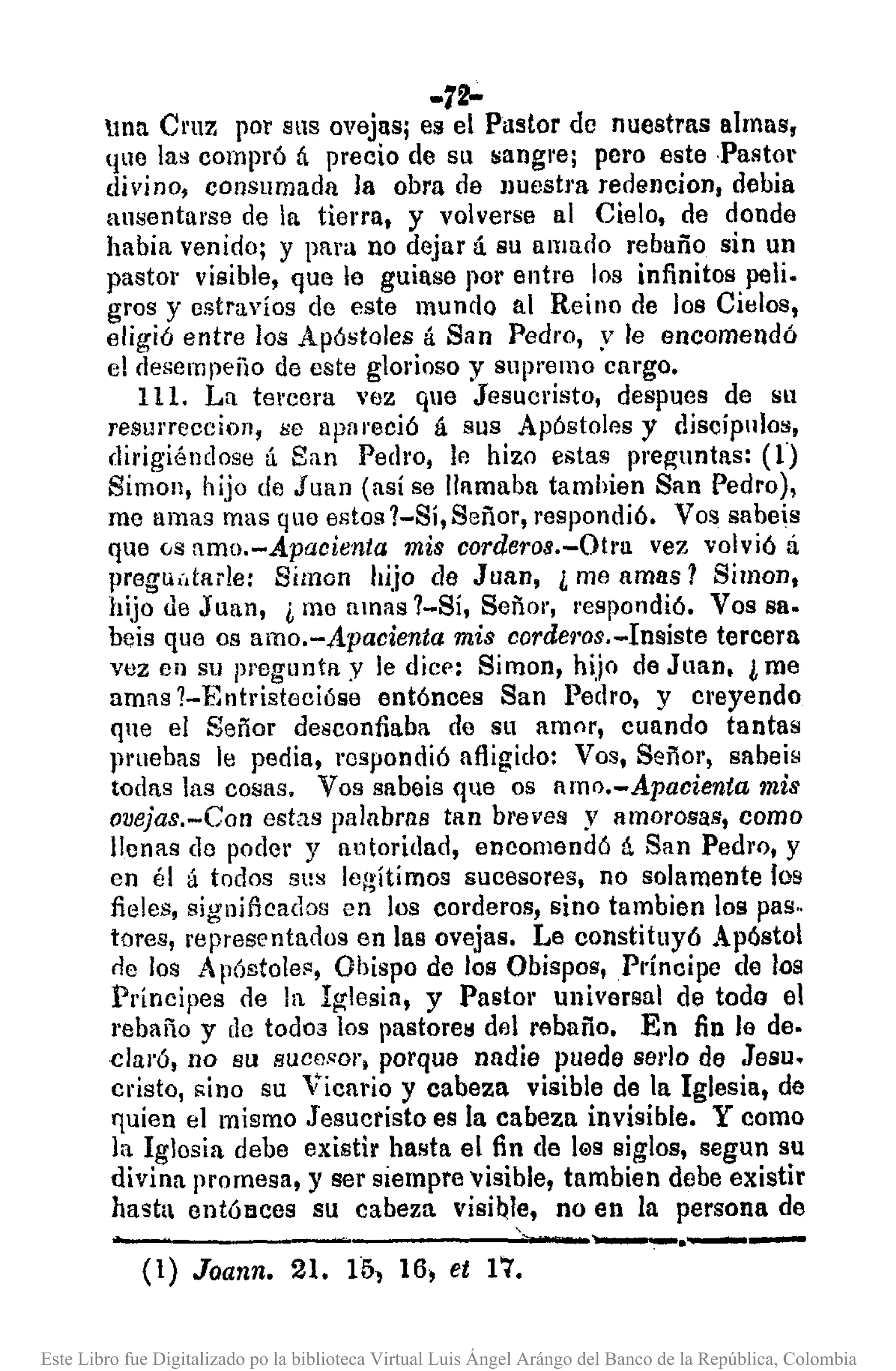 -72-
tnn CI'UZ por SltS ovejas; es el Pastor de nuestras almns,
quo la~ compró ú precio de Slt fOangrej pero este ·Pastol·
divino, consumada la obra de nuestra redencion, debia
ausentarse de la tierra, y volverse al Cielo, de donde
habia venido; y para no dejar á su amado rebaño sin un
pastor visible, que le guiase por entre los infinitos peli.
gros y estravíos de este mundo al Reino de los Cielos,
eligió entre los Apóstoles tÍ San Pedro, y le encomendó
el desempeño de este glorioso y supremo cargo.
111. La tercera vez que Jesucristo, despues de Sl1
resurrecciol1, ¡;o apareció á sus Apóstoles y discípulos,
dirigiéndose ú San Pedro, le hizo estas preguntas: (1)
Simon, hijo de Juan (así se llamaba tamhien San Pedro),
me umas mas que estos 1-Sí, Señor, respondió. Vos sabeis
que (;s amo.-Apacienta mis corderos.-Otl·u vez volvió á
preguútarle: Simon hijo de Juan, ¿ me amas 1 Simon,
hijo de Juan, ¿ me amas 1-Sí, Señol', I'espondió. Vos sa·
beis que os amo.-Apacienta mis cordel·os.-Insiste tercera
vez el} su pregunta y le dicp: Simon, hijo de Juan. ¿ me
amas ?-Entristecióse ent6nces San Pedro, y cl'eyendo
qne el Señor desconfiaba de su amor, cuando tantas
¡Huebas le pedia, rcspondió afligido: Vos, Señor, sabeis
todas las cosas. Vos sabeis que os nmo.-Apacienta mis
ovejas.-Con estas palabras tan breves y amorosas, como
llenas do poder y autoridad, encomendó á San Pedro, y
en él á todos sus lel~ítímos sucesores, no solamente los
fieles, significados en los corderos, sino tambien los pas ..
tores, representados en las ovejas. Le constituyó Apóstol
tic los A póstolefl, Obispo de los Obispos, Príncipe de los
Principes de la Iglesia, y Pastor universal de todo el
rebaño y do todoa los pastorel! del rebaño. En fin le de.
c1al'ó, no su suce.~ol',porque nadie puede seda de Jesu.
cristo, "ino su Vicario y cabeza visible de la Iglesia, de
quien el mismo Jesucristo es la cabeza invisible. Y como
la Iglosia debe existir hasta el fin de l@ssiglos, segun su
divina promesa, y ser siempre 'Visible, tambien debe existir
hasta entólIces su cabeza visi~I~, no en la persona de
---------.----- ....•.--'----...--(1) Joann. 21. 151 16~et 17.
Este Libro fue Digitalizado po la biblioteca Virtual Luis Ángel Arángo del Banco de la República, Colombia
 