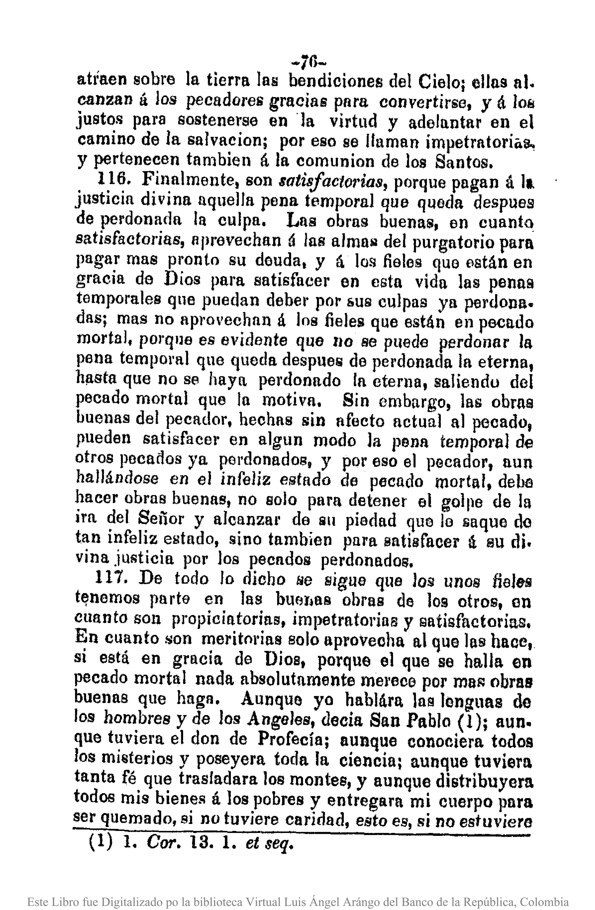 -76-
ahaen sobre la tierra las bendiciones del Cielo¡ ellas al.
canzan á los pecadores gracias para convertirse, y á 10B
justos para sostenerse en 'Ia virtud y adelantar en el
camino de la salvacion¡ por eso se llaman impetrntori"s.,
y pertenecen tambien á la comunion de los Santos.
116. Finalmente, son satisfactorias, porque pagan á 11
justicia divina aquella pena temporal que queda despues
de perdonada la culpa. Lns obras buenas, en cuanto
satisfactorias, nprevechan á las almail del purgatorio para
pagar mas pronto su deuda, y á los fieles que están en
gracia de Dios para satisfacer en esta vida las penns
temporales que puedan deber por &US culpas ya perdona.
das¡ mas no aprovechan á los fieles que están en pecado
mortal, pOl"que es evidente que 110 se puede perdonar la
pena temporal que queda despuer;¡ de perdonada la eterna,
hl1sta que no se haya pel"donado la cterlla, saliendo del
pecado mortal que la motiva. Sin embargo, las obras
buenas del pecador, hechas sin afecto actual al pecado,
pueden satisfacer en algun modo la peDll temporal de
otros poca dos ya perdonados, y por oso el pecador, aun
hallándose en el infeliz estado de pecado mortal, debe
hacer obras buenas, no solo para detener el gollle de la
ira del Señor y alcanza¡' de Sil piedad que lo saque de
tan infeliz estado, sino tamb¡en pura satisfacer tí su di.
vina justicia por los pecados perdonados.
117. De todo lo dicho l/e sigue que los unos fieles
tElnemos parte en las bUf:llla8 ohras do 109 otros, en
cuanto son propicintorias, impetratorillB y satisfactorias,
En cuanto ~on meritorias solo aproveoha al que las haoe,
si está en gracia de Dios, porque 01 que se halla en
pecado mortal nada absolutamente mel'ece por mlll'l obras
buenas que haga. Aunque yo habllira las lenguas de
los hombres y de los Angeles, deda San Pablo (1); aun.
que tuviera el don de Profecía¡ aunque conociera todos
los millterios y poseyera toda la ciencia¡ aunque tuviera
tanta fé que trasladara los montes, y aunque distribuyera
todos mis bienes á los pobres y entregara mi cuerpo para
ser quemado, si no tuviere caridad, esto es, si no estuviera
(1) l. Cor.I3.!. etseq.
Este Libro fue Digitalizado po la biblioteca Virtual Luis Ángel Arángo del Banco de la República, Colombia
 