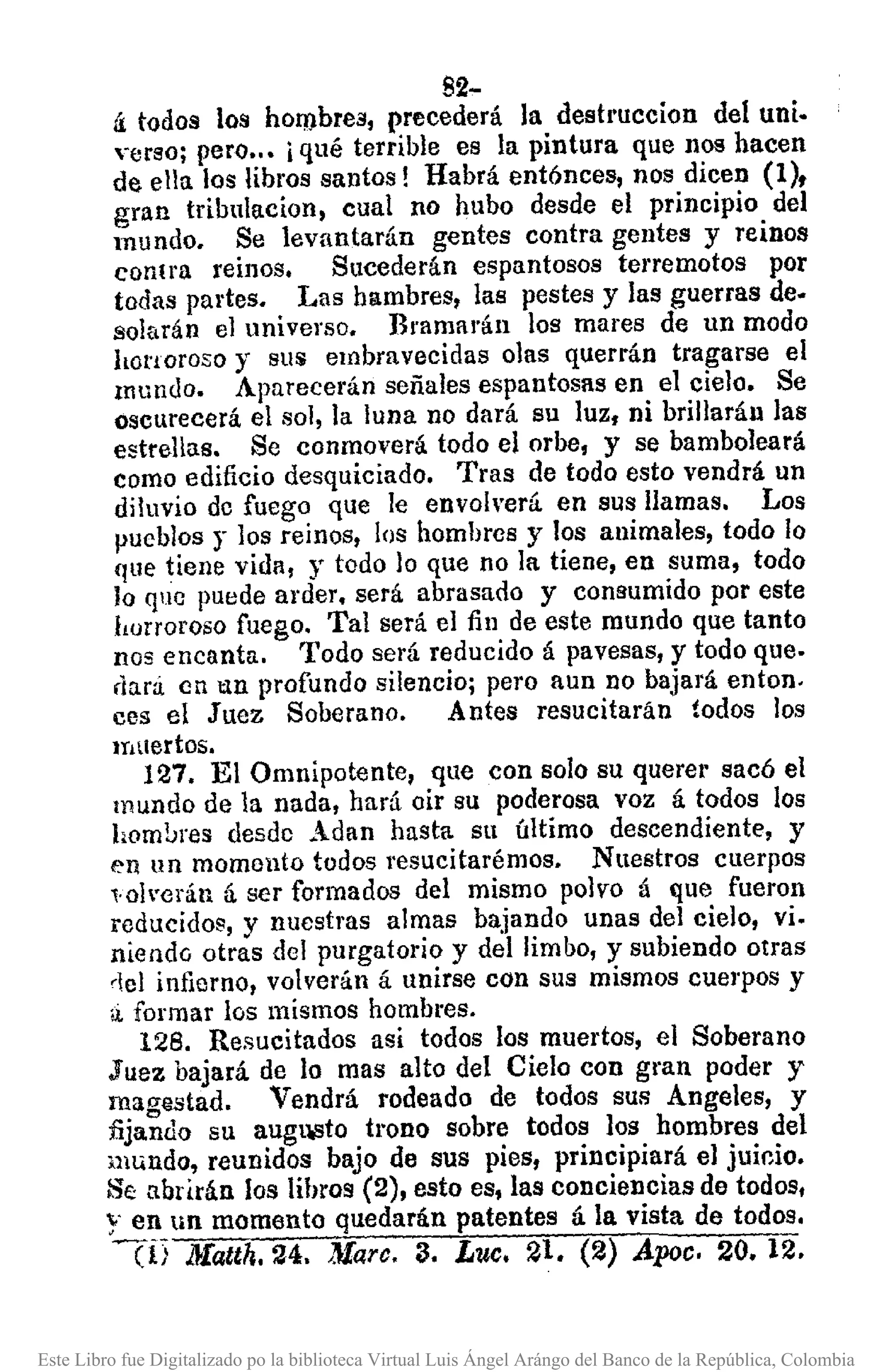 82-
á: todos los hombres, precederá la destruccion del uni.
verso; pero•.• iqué terrible es la pintura que nos hacen
de ella los libros santos! Habrá entónces, nos dicen (1),
gran tribulacion, cual no hubo desde el principio del
mundo. Se levantarán gentes contra gentes y reinos
conl1'a reinos. Sucederán espantosos terremotos por
todas partes. Las hambres, las pestes y las guerras de.
salarán el universo. Bramarán los mares de un modo
honoroso y sus C1nbravecidas olas querrán tragarse el
Inundo. Aparecerán señales espantosas en el cielo. Se
oscurecerá el sol, la luna no dará su luz, ni brillarán las
estrellas. Se conmoverá todo el orbe, y se bamboleará
como edificio desquiciado. Tras de todo esto vendrá un
diluvio de fuego que le envolverá. en sus llamas. Los
pueblos r los reinos, los hombres y los animales, todo lo
que tiene vida, y todo lo que no la tiene, en suma, todo
lo que puede arder. será abrasado y commmido por este
horroroso fuego. Tal será el fin de este mundo que tanto
nos encanta. Todo será reducido á pavesas, y todo que.
rlarú en tan profundo silencio; pero aun DO bajará entono
ces el Juez Soberano. Antes resucitarán todos los
muertos,
127. El Omnipotente, que con solo su quere¡' sacó el
mundo de la nada, hará oir su poderosa voz á todos los
hom!;res desde Adan hasta su último descendiente, y
en un momcnto todos resucitaré mas. Nuestros cuerpos
,.o!'crán ú. ser formados del mismo polvo á que fueron
reducidos, y nuestras almas bajando unas del cielo, vi.
niendo otras del purgatorio y del limbo, y subiendo otras
del infierno, volverán á unirse con sus mismos cuerpos y
¡j, formar los mismos hombl"es.
128. Resucitados así todos los muertos, el Soberano
Juez bajará de lo mas alto del Cielo con gran poder y
magllStad. Vendrá rodeado de todos SUR Angeles, y
fijando su augu.sto trono sobre todos los hombres del
mundo, reunidos bajo de sus pies, principiará el juicio.
Se abrirán los lihros (2), esto es, las conciencias de todos,
y en un momento quedarán patentes á la vista de todos.
en J}Iatth.24. ,}farc. 3. Luc. 21. (2) Apee. 20. 12.
Este Libro fue Digitalizado po la biblioteca Virtual Luis Ángel Arángo del Banco de la República, Colombia
 
