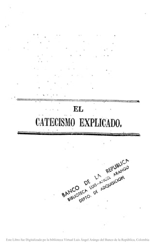 EL
CATECISMO EXPLICADO.
Este Libro fue Digitalizado po la biblioteca Virtual Luis Ángel Arángo del Banco de la República, Colombia
 