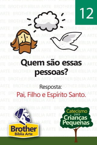 ARTE
RTE
ARTE
RTE
ARTE
RTE
ARTE
RTE
ARTE
BROTHER BÍBLIA ARTE
BROTHER BÍBLIA ARTE
BROTHER BÍBLIA ARTE
BROTHER BÍBLIA ARTE
BROTHER BÍBLIA ARTE
BROTHER BÍBLIA ARTE
BROTHER BÍBLIA ARTE
BROTHER BÍBLIA ARTE
BROTHER BÍBLIA ARTE
BROTHER BÍBLIA AR
BROTHER BÍBLIA ARTE
BROTHER BÍBLIA AR
BROTHER BÍBLIA ARTE
BROTHER BÍBLIA AR
BROTHER BÍBLIA ARTE
BROTHER BÍBLIA AR
BROTHER BÍBLIA ARTE
BROTHER BÍBLIA AR
RTE
ARTE
RTE
ARTE
RTE
ARTE
RTE
ARTE
RTE
ARTE
RTE
BROTHER BÍBLIA ARTE
BROTHER BÍBLIA ARTE
BROTHER BÍBLIA ARTE
BROTHER BÍBLIA ARTE
BROTHER BÍBLIA ARTE
BROTHER BÍBLIA ARTE
BROTHER BÍBLIA ARTE
BROTHER BÍBLIA ARTE
BROTHER BÍBLIA ARTE
BROTHER BÍBLIA ARTE
BROTHER BÍBLIA ARTE
BROTHER BÍBLIA ARTE
BROTHER BÍBLIA AR
BROTHER BÍBLIA ARTE
BROTHER BÍBLIA AR
BROTHER BÍBLIA ARTE
BROTHER BÍBLIA AR
BROTHER BÍBLIA ARTE
BROTHER BÍBLIA AR
BROTHER BÍBLIA ARTE
BROTHER BÍBLIA AR
BROTHER BÍBLIA ARTE
Catecismo
Crianças
Pequenas
para
Quem são essas
pessoas?
Resposta:
Pai, Filho e Espírito Santo.
12
BrotherBíblia Arte
 