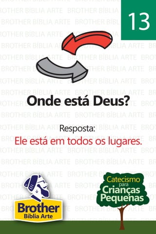 BROTHER BÍBLIA ARTE
ROTHER BÍBLIA ARTE
BROTHER BÍBLIA ARTE
ROTHER BÍBLIA ARTE
BROTHER BÍBLIA ARTE
ROTHER BÍBLIA ARTE
BROTHER BÍBLIA ARTE
ROTHER BÍBLIA ARTE
BROTHER BÍBLIA ARTE
BROTHER BÍBLIA ARTE
BROTHER BÍBLIA ARTE
BROTHER BÍBLIA ARTE
BROTHER BÍBLIA ARTE
BROTHER BÍBLIA ARTE
BROTHER BÍBLIA ARTE
BROTHER BÍBLIA ARTE
BROTHER BÍBLIA ARTE
BROTHER BÍBLIA ARTE
BR
BROT
BR
BROT
BR
BROT
BR
BROT
BR
ROTHER BÍBLIA ARTE
BROTHER BÍBLIA ARTE
ROTHER BÍBLIA ARTE
BROTHER BÍBLIA ARTE
ROTHER BÍBLIA ARTE
BROTHER BÍBLIA ARTE
ROTHER BÍBLIA ARTE
BROTHER BÍBLIA ARTE
ROTHER BÍBLIA ARTE
BROTHER BÍBLIA ARTE
ROTHER BÍBLIA ARTE
BROTHER BÍBLIA ARTE
BROTHER BÍBLIA ARTE
BROTHER BÍBLIA ARTE
BROTHER BÍBLIA ARTE
BROTHER BÍBLIA ARTE
BROTHER BÍBLIA ARTE
BROTHER BÍBLIA ARTE
BROTHER BÍBLIA ARTE
BROTHER BÍBLIA ARTE
BROTHER BÍBLIA ARTE
BROTHER BÍBLIA ARTE
BROT
BR
BROT
BR
BROT
BR
BROT
BR
BROT
BR
BROT
Catecismo
Crianças
Pequenas
para
Onde está Deus?
Resposta:
Ele está em todos os lugares.
13
BrotherBíblia Arte
 