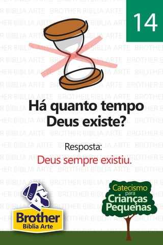 HER BÍBLIA ARTE
R BÍBLIA ARTE
HER BÍBLIA ARTE
R BÍBLIA ARTE
HER BÍBLIA ARTE
R BÍBLIA ARTE
HER BÍBLIA ARTE
R BÍBLIA ARTE
HER BÍBLIA ARTE
BROTHER BÍBLIA ARTE
BROTHER BÍBLIA ARTE
BROTHER BÍBLIA ARTE
BROTHER BÍBLIA ARTE
BROTHER BÍBLIA ARTE
BROTHER BÍBLIA ARTE
BROTHER BÍBLIA ARTE
BROTHER BÍBLIA ARTE
BROTHER BÍBLIA ARTE
BROTHER
BROTHER B
BROTHER
BROTHER B
BROTHER
BROTHER B
BROTHER
BROTHER B
BROTHER
R BÍBLIA ARTE
HER BÍBLIA ARTE
R BÍBLIA ARTE
HER BÍBLIA ARTE
R BÍBLIA ARTE
HER BÍBLIA ARTE
R BÍBLIA ARTE
HER BÍBLIA ARTE
R BÍBLIA ARTE
HER BÍBLIA ARTE
R BÍBLIA ARTE
BROTHER BÍBLIA ARTE
BROTHER BÍBLIA ARTE
BROTHER BÍBLIA ARTE
BROTHER BÍBLIA ARTE
BROTHER BÍBLIA ARTE
BROTHER BÍBLIA ARTE
BROTHER BÍBLIA ARTE
BROTHER BÍBLIA ARTE
BROTHER BÍBLIA ARTE
BROTHER BÍBLIA ARTE
BROTHER BÍBLIA ARTE
BROTHER B
BROTHER
BROTHER B
BROTHER
BROTHER B
BROTHER
BROTHER B
BROTHER
BROTHER B
BROTHER
BROTHER B
Catecismo
Crianças
Pequenas
para
Há quanto tempo
Deus existe?
Resposta:
Deus sempre existiu.
14
BrotherBíblia Arte
 