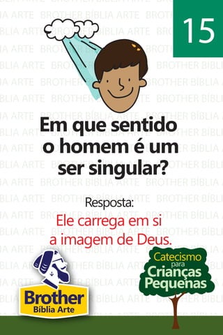 BLIA ARTE
IA ARTE
BLIA ARTE
IA ARTE
BLIA ARTE
IA ARTE
BLIA ARTE
IA ARTE
BLIA ARTE
BROTHER BÍBLIA ARTE
BROTHER BÍBLIA ARTE
BROTHER BÍBLIA ARTE
BROTHER BÍBLIA ARTE
BROTHER BÍBLIA ARTE
BROTHER BÍBLIA ARTE
BROTHER BÍBLIA ARTE
BROTHER BÍBLIA ARTE
BROTHER BÍBLIA ARTE
BROTHER BÍBLI
BROTHER BÍBLIA A
BROTHER BÍBLI
BROTHER BÍBLIA A
BROTHER BÍBLI
BROTHER BÍBLIA A
BROTHER BÍBLI
BROTHER BÍBLIA A
BROTHER BÍBLI
IA ARTE
BLIA ARTE
IA ARTE
BLIA ARTE
IA ARTE
BLIA ARTE
IA ARTE
BLIA ARTE
IA ARTE
BLIA ARTE
IA ARTE
BROTHER BÍBLIA ARTE
BROTHER BÍBLIA ARTE
BROTHER BÍBLIA ARTE
BROTHER BÍBLIA ARTE
BROTHER BÍBLIA ARTE
BROTHER BÍBLIA ARTE
BROTHER BÍBLIA ARTE
BROTHER BÍBLIA ARTE
BROTHER BÍBLIA ARTE
BROTHER BÍBLIA ARTE
BROTHER BÍBLIA ARTE
BROTHER BÍBLIA A
BROTHER BÍBLI
BROTHER BÍBLIA A
BROTHER BÍBLI
BROTHER BÍBLIA A
BROTHER BÍBLI
BROTHER BÍBLIA A
BROTHER BÍBLI
BROTHER BÍBLIA A
BROTHER BÍBLI
BROTHER BÍBLIA A
Catecismo
Crianças
Pequenas
para
Em que sentido
o homem é um
ser singular?
Resposta:
Ele carrega em si
a imagem de Deus.
15
BrotherBíblia Arte
 