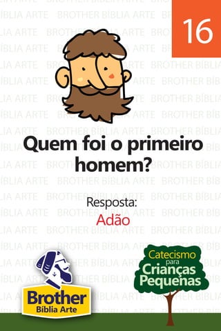 LIA ARTE
BÍBLIA ARTE
LIA ARTE
BÍBLIA ARTE
LIA ARTE
BÍBLIA ARTE
LIA ARTE
BÍBLIA ARTE
LIA ARTE
BÍBLIA ARTE
LIA ARTE
BÍBLIA ARTE
BROTHER BÍBLIA ARTE
BROTHER BÍBLIA ARTE
BROTHER BÍBLIA ARTE
BROTHER BÍBLIA ARTE
BROTHER BÍBLIA ARTE
BROTHER BÍBLIA ARTE
BROTHER BÍBLIA ARTE
BROTHER BÍBLIA ARTE
BROTHER BÍBLIA ARTE
BROTHER BÍBLIA ARTE
BROTHER BÍBLIA ARTE
BROTHER BÍBLIA ARTE
BROTHER BÍBLIA
BROTHER BÍBL
BROTHER BÍBLIA
BROTHER BÍBL
BROTHER BÍBLIA
BROTHER BÍBL
BROTHER BÍBLIA
BROTHER BÍBL
BROTHER BÍBLIA
BROTHER BÍBL
BROTHER BÍBLIA
BROTHER BÍBL
LIA ARTE
BÍBLIA ARTE
LIA ARTE
BÍBLIA ARTE
LIA ARTE
BÍBLIA ARTE
LIA ARTE
BÍBLIA ARTE
BROTHER BÍBLIA ARTE
BROTHER BÍBLIA ARTE
BROTHER BÍBLIA ARTE
BROTHER BÍBLIA ARTE
BROTHER BÍBLIA ARTE
BROTHER BÍBLIA ARTE
BROTHER BÍBLIA ARTE
BROTHER BÍBLIA ARTE
BROTHER BÍBLIA
BROTHER BÍBL
BROTHER BÍBLIA
BROTHER BÍBL
BROTHER BÍBLIA
BROTHER BÍBL
BROTHER BÍBLIA
BROTHER BÍBL
Catecismo
Crianças
Pequenas
para
Quem foi o primeiro
homem?
Resposta:
Adão
16
BrotherBíblia Arte
 