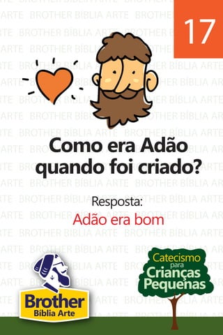 RTE
ARTE
RTE
ARTE
RTE
ARTE
RTE
ARTE
RTE
ARTE
RTE
ARTE
BROTHER BÍBLIA ARTE
BROTHER BÍBLIA ARTE
BROTHER BÍBLIA ARTE
BROTHER BÍBLIA ARTE
BROTHER BÍBLIA ARTE
BROTHER BÍBLIA ARTE
BROTHER BÍBLIA ARTE
BROTHER BÍBLIA ARTE
BROTHER BÍBLIA ARTE
BROTHER BÍBLIA ARTE
BROTHER BÍBLIA ARTE
BROTHER BÍBLIA ARTE
BROTHER BÍBLIA ARTE
BROTHER BÍBLIA AR
BROTHER BÍBLIA ARTE
BROTHER BÍBLIA AR
BROTHER BÍBLIA ARTE
BROTHER BÍBLIA AR
BROTHER BÍBLIA ARTE
BROTHER BÍBLIA AR
BROTHER BÍBLIA ARTE
BROTHER BÍBLIA AR
BROTHER BÍBLIA ARTE
BROTHER BÍBLIA AR
RTE
ARTE
RTE
ARTE
RTE
ARTE
RTE
ARTE
BROTHER BÍBLIA ARTE
BROTHER BÍBLIA ARTE
BROTHER BÍBLIA ARTE
BROTHER BÍBLIA ARTE
BROTHER BÍBLIA ARTE
BROTHER BÍBLIA ARTE
BROTHER BÍBLIA ARTE
BROTHER BÍBLIA ARTE
BROTHER BÍBLIA ARTE
BROTHER BÍBLIA AR
BROTHER BÍBLIA ARTE
BROTHER BÍBLIA AR
BROTHER BÍBLIA ARTE
BROTHER BÍBLIA AR
BROTHER BÍBLIA ARTE
BROTHER BÍBLIA AR
Catecismo
Crianças
Pequenas
para
Como era Adão
quando foi criado?
Resposta:
Adão era bom
17
BrotherBíblia Arte
 