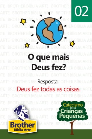 ARTE
RTE
ARTE
BROTHER BÍBLIA ARTE
BROTHER BÍBLIA ARTE
BROTHER BÍBLIA ARTE
BROTHER BÍBLIA AR
BROTHER BÍBLIA ARTE
BROTHER BÍBLIA AR
RTE
ARTE
RTE
ARTE
RTE
ARTE
RTE
ARTE
RTE
ARTE
RTE
ARTE
RTE
ARTE
RTE
ARTE
RTE
ARTE
BROTHER BÍBLIA ARTE
BROTHER BÍBLIA ARTE
BROTHER BÍBLIA ARTE
BROTHER BÍBLIA ARTE
BROTHER BÍBLIA ARTE
BROTHER BÍBLIA ARTE
BROTHER BÍBLIA ARTE
BROTHER BÍBLIA ARTE
BROTHER BÍBLIA ARTE
BROTHER BÍBLIA ARTE
BROTHER BÍBLIA ARTE
BROTHER BÍBLIA ARTE
BROTHER BÍBLIA ARTE
BROTHER BÍBLIA ARTE
BROTHER BÍBLIA ARTE
BROTHER BÍBLIA ARTE
BROTHER BÍBLIA ARTE
BROTHER BÍBLIA ARTE
BROTHER BÍBLIA ARTE
BROTHER BÍBLIA AR
BROTHER BÍBLIA ARTE
BROTHER BÍBLIA AR
BROTHER BÍBLIA ARTE
BROTHER BÍBLIA AR
BROTHER BÍBLIA ARTE
BROTHER BÍBLIA AR
BROTHER BÍBLIA ARTE
BROTHER BÍBLIA AR
BROTHER BÍBLIA ARTE
BROTHER BÍBLIA AR
BROTHER BÍBLIA ARTE
BROTHER BÍBLIA AR
BROTHER BÍBLIA ARTE
BROTHER BÍBLIA AR
BROTHER BÍBLIA ARTE
BROTHER BÍBLIA AR
Catecismo
Crianças
Pequenas
para
O que mais
Deus fez?
Resposta:
Deus fez todas as coisas.
02
BrotherBíblia Arte
 
