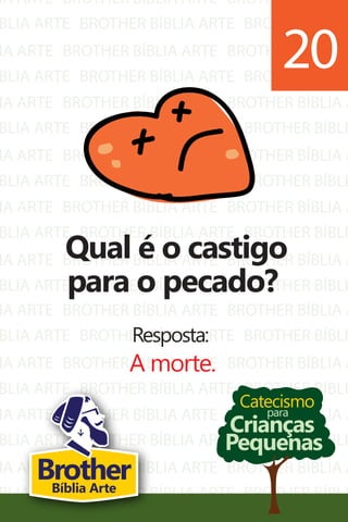 IA ARTE
BLIA ARTE
IA ARTE
BLIA ARTE
IA ARTE
BLIA ARTE
IA ARTE
BLIA ARTE
IA ARTE
BLIA ARTE
IA ARTE
BLIA ARTE
BROTHER BÍBLIA ARTE
BROTHER BÍBLIA ARTE
BROTHER BÍBLIA ARTE
BROTHER BÍBLIA ARTE
BROTHER BÍBLIA ARTE
BROTHER BÍBLIA ARTE
BROTHER BÍBLIA ARTE
BROTHER BÍBLIA ARTE
BROTHER BÍBLIA ARTE
BROTHER BÍBLIA ARTE
BROTHER BÍBLIA ARTE
BROTHER BÍBLIA ARTE
BROTHER BÍBLIA A
BROTHER BÍBLI
BROTHER BÍBLIA A
BROTHER BÍBLI
BROTHER BÍBLIA A
BROTHER BÍBLI
BROTHER BÍBLIA A
BROTHER BÍBLI
BROTHER BÍBLIA A
BROTHER BÍBLI
BROTHER BÍBLIA A
BROTHER BÍBLI
IA ARTE
BLIA ARTE
IA ARTE
BLIA ARTE
IA ARTE
BLIA ARTE
IA ARTE
BLIA ARTE
BROTHER BÍBLIA ARTE
BROTHER BÍBLIA ARTE
BROTHER BÍBLIA ARTE
BROTHER BÍBLIA ARTE
BROTHER BÍBLIA ARTE
BROTHER BÍBLIA ARTE
BROTHER BÍBLIA ARTE
BROTHER BÍBLIA ARTE
BROTHER BÍBLIA A
BROTHER BÍBLI
BROTHER BÍBLIA A
BROTHER BÍBLI
BROTHER BÍBLIA A
BROTHER BÍBLI
BROTHER BÍBLIA A
BROTHER BÍBLI
Catecismo
Crianças
Pequenas
para
Qual é o castigo
para o pecado?
Resposta:
A morte.
20
BrotherBíblia Arte
 