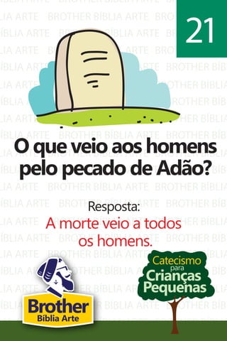 BÍBLIA ARTE
LIA ARTE
BÍBLIA ARTE
LIA ARTE
BÍBLIA ARTE
LIA ARTE
BÍBLIA ARTE
LIA ARTE
BÍBLIA ARTE
LIA ARTE
BÍBLIA ARTE
LIA ARTE
BÍBLIA ARTE
LIA ARTE
BÍBLIA ARTE
BROTHER BÍBLIA ARTE
BROTHER BÍBLIA ARTE
BROTHER BÍBLIA ARTE
BROTHER BÍBLIA ARTE
BROTHER BÍBLIA ARTE
BROTHER BÍBLIA ARTE
BROTHER BÍBLIA ARTE
BROTHER BÍBLIA ARTE
BROTHER BÍBLIA ARTE
BROTHER BÍBLIA ARTE
BROTHER BÍBLIA ARTE
BROTHER BÍBLIA ARTE
BROTHER BÍBLIA ARTE
BROTHER BÍBLIA ARTE
BROTHER BÍBLIA ARTE
BROTHER BÍBL
BROTHER BÍBLIA
BROTHER BÍBL
BROTHER BÍBLIA
BROTHER BÍBL
BROTHER BÍBLIA
BROTHER BÍBL
BROTHER BÍBLIA
BROTHER BÍBL
BROTHER BÍBLIA
BROTHER BÍBL
BROTHER BÍBLIA
BROTHER BÍBL
BROTHER BÍBLIA
BROTHER BÍBL
LIA ARTE
BÍBLIA ARTE
LIA ARTE
BÍBLIA ARTE
LIA ARTE
BROTHER BÍBLIA ARTE
BROTHER BÍBLIA ARTE
BROTHER BÍBLIA ARTE
BROTHER BÍBLIA ARTE
BROTHER BÍBLIA ARTE
BROTHER BÍBLIA
BROTHER BÍBL
BROTHER BÍBLIA
BROTHER BÍBL
BROTHER BÍBLIA
Catecismo
Crianças
Pequenas
para
O que veio aos homens
pelo pecado de Adão?
Resposta:
A morte veio a todos
os homens.
21
BrotherBíblia Arte
 