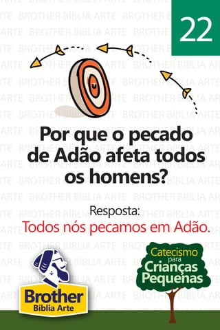 ARTE
RTE
ARTE
RTE
ARTE
RTE
ARTE
RTE
ARTE
RTE
ARTE
RTE
ARTE
RTE
ARTE
BROTHER BÍBLIA ARTE
BROTHER BÍBLIA ARTE
BROTHER BÍBLIA ARTE
BROTHER BÍBLIA ARTE
BROTHER BÍBLIA ARTE
BROTHER BÍBLIA ARTE
BROTHER BÍBLIA ARTE
BROTHER BÍBLIA ARTE
BROTHER BÍBLIA ARTE
BROTHER BÍBLIA ARTE
BROTHER BÍBLIA ARTE
BROTHER BÍBLIA ARTE
BROTHER BÍBLIA ARTE
BROTHER BÍBLIA ARTE
BROTHER BÍBLIA ARTE
BROTHER BÍBLIA AR
BROTHER BÍBLIA ARTE
BROTHER BÍBLIA AR
BROTHER BÍBLIA ARTE
BROTHER BÍBLIA AR
BROTHER BÍBLIA ARTE
BROTHER BÍBLIA AR
BROTHER BÍBLIA ARTE
BROTHER BÍBLIA AR
BROTHER BÍBLIA ARTE
BROTHER BÍBLIA AR
BROTHER BÍBLIA ARTE
BROTHER BÍBLIA AR
BROTHER BÍBLIA ARTE
BROTHER BÍBLIA AR
RTE
ARTE
RTE
ARTE
RTE
BROTHER BÍBLIA ARTE
BROTHER BÍBLIA ARTE
BROTHER BÍBLIA ARTE
BROTHER BÍBLIA ARTE
BROTHER BÍBLIA ARTE
BROTHER BÍBLIA ARTE
BROTHER BÍBLIA AR
BROTHER BÍBLIA ARTE
BROTHER BÍBLIA AR
BROTHER BÍBLIA ARTE
Catecismo
Crianças
Pequenas
para
Por que o pecado
de Adão afeta todos
os homens?
Resposta:
Todos nós pecamos em Adão.
22
BrotherBíblia Arte
 