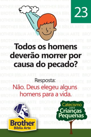 BROTHER BÍBLIA ARTE
ROTHER BÍBLIA ARTE
BROTHER BÍBLIA ARTE
ROTHER BÍBLIA ARTE
BROTHER BÍBLIA ARTE
ROTHER BÍBLIA ARTE
BROTHER BÍBLIA ARTE
ROTHER BÍBLIA ARTE
BROTHER BÍBLIA ARTE
ROTHER BÍBLIA ARTE
BROTHER BÍBLIA ARTE
ROTHER BÍBLIA ARTE
BROTHER BÍBLIA ARTE
ROTHER BÍBLIA ARTE
BROTHER BÍBLIA ARTE
BROTHER BÍBLIA ARTE
BROTHER BÍBLIA ARTE
BROTHER BÍBLIA ARTE
BROTHER BÍBLIA ARTE
BROTHER BÍBLIA ARTE
BROTHER BÍBLIA ARTE
BROTHER BÍBLIA ARTE
BROTHER BÍBLIA ARTE
BROTHER BÍBLIA ARTE
BROTHER BÍBLIA ARTE
BROTHER BÍBLIA ARTE
BROTHER BÍBLIA ARTE
BROTHER BÍBLIA ARTE
BROTHER BÍBLIA ARTE
BROTHER BÍBLIA ARTE
BR
BROT
BR
BROT
BR
BROT
BR
BROT
BR
BROT
BR
BROT
BR
BROT
BR
ROTHER BÍBLIA ARTE
BROTHER BÍBLIA ARTE
ROTHER BÍBLIA ARTE
BROTHER BÍBLIA ARTE
ROTHER BÍBLIA ARTE
BROTHER BÍBLIA ARTE
BROTHER BÍBLIA ARTE
BROTHER BÍBLIA ARTE
BROTHER BÍBLIA ARTE
BROTHER BÍBLIA ARTE
BROT
BR
BROT
BR
BROT
Catecismo
Crianças
Pequenas
para
Todos os homens
deverão morrer por
causa do pecado?
Resposta:
Não. Deus elegeu alguns
homens para a vida.
23
BrotherBíblia Arte
 