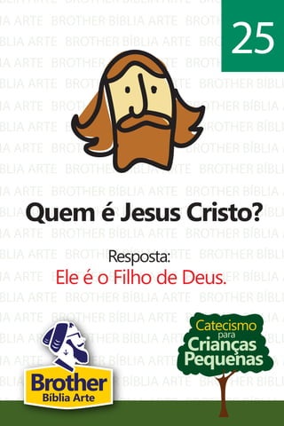 BLIA ARTE
IA ARTE
BLIA ARTE
IA ARTE
BLIA ARTE
IA ARTE
BLIA ARTE
IA ARTE
BLIA ARTE
IA ARTE
BLIA ARTE
IA ARTE
BLIA ARTE
IA ARTE
BLIA ARTE
BROTHER BÍBLIA ARTE
BROTHER BÍBLIA ARTE
BROTHER BÍBLIA ARTE
BROTHER BÍBLIA ARTE
BROTHER BÍBLIA ARTE
BROTHER BÍBLIA ARTE
BROTHER BÍBLIA ARTE
BROTHER BÍBLIA ARTE
BROTHER BÍBLIA ARTE
BROTHER BÍBLIA ARTE
BROTHER BÍBLIA ARTE
BROTHER BÍBLIA ARTE
BROTHER BÍBLIA ARTE
BROTHER BÍBLIA ARTE
BROTHER BÍBLIA ARTE
BROTHER BÍBLI
BROTHER BÍBLIA A
BROTHER BÍBLI
BROTHER BÍBLIA A
BROTHER BÍBLI
BROTHER BÍBLIA A
BROTHER BÍBLI
BROTHER BÍBLIA A
BROTHER BÍBLI
BROTHER BÍBLIA A
BROTHER BÍBLI
BROTHER BÍBLIA A
BROTHER BÍBLI
BROTHER BÍBLIA A
BROTHER BÍBLI
IA ARTE
BLIA ARTE
IA ARTE
BLIA ARTE
IA ARTE
BROTHER BÍBLIA ARTE
BROTHER BÍBLIA ARTE
BROTHER BÍBLIA ARTE
BROTHER BÍBLIA ARTE
BROTHER BÍBLIA ARTE
BROTHER BÍBLIA A
BROTHER BÍBLI
BROTHER BÍBLIA A
BROTHER BÍBLI
BROTHER BÍBLIA A
Catecismo
Crianças
Pequenas
para
Quem é Jesus Cristo?
Resposta:
Ele é o Filho de Deus.
25
BrotherBíblia Arte
 