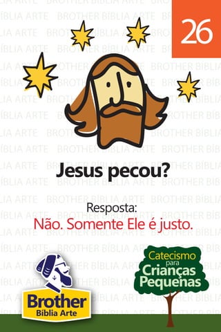 LIA ARTE
BÍBLIA ARTE
LIA ARTE
BÍBLIA ARTE
LIA ARTE
BÍBLIA ARTE
LIA ARTE
BÍBLIA ARTE
LIA ARTE
BÍBLIA ARTE
LIA ARTE
BÍBLIA ARTE
LIA ARTE
BÍBLIA ARTE
LIA ARTE
BÍBLIA ARTE
LIA ARTE
BÍBLIA ARTE
BROTHER BÍBLIA ARTE
BROTHER BÍBLIA ARTE
BROTHER BÍBLIA ARTE
BROTHER BÍBLIA ARTE
BROTHER BÍBLIA ARTE
BROTHER BÍBLIA ARTE
BROTHER BÍBLIA ARTE
BROTHER BÍBLIA ARTE
BROTHER BÍBLIA ARTE
BROTHER BÍBLIA ARTE
BROTHER BÍBLIA ARTE
BROTHER BÍBLIA ARTE
BROTHER BÍBLIA ARTE
BROTHER BÍBLIA ARTE
BROTHER BÍBLIA ARTE
BROTHER BÍBLIA ARTE
BROTHER BÍBLIA ARTE
BROTHER BÍBLIA ARTE
BROTHER BÍBLIA
BROTHER BÍBL
BROTHER BÍBLIA
BROTHER BÍBL
BROTHER BÍBLIA
BROTHER BÍBL
BROTHER BÍBLIA
BROTHER BÍBL
BROTHER BÍBLIA
BROTHER BÍBL
BROTHER BÍBLIA
BROTHER BÍBL
BROTHER BÍBLIA
BROTHER BÍBL
BROTHER BÍBLIA
BROTHER BÍBL
BROTHER BÍBLIA
BROTHER BÍBL
LIA ARTE
BÍBLIA ARTE
BROTHER BÍBLIA ARTE
BROTHER BÍBLIA ARTE
BROTHER BÍBLIA
BROTHER BÍBL
Catecismo
Crianças
Pequenas
para
Jesus pecou?
Resposta:
Não. Somente Ele é justo.
26
BrotherBíblia Arte
 