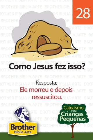 ROTHER BÍBLIA ARTE
BROTHER BÍBLIA ARTE
ROTHER BÍBLIA ARTE
BROTHER BÍBLIA ARTE
ROTHER BÍBLIA ARTE
BROTHER BÍBLIA ARTE
ROTHER BÍBLIA ARTE
BROTHER BÍBLIA ARTE
ROTHER BÍBLIA ARTE
BROTHER BÍBLIA ARTE
ROTHER BÍBLIA ARTE
BROTHER BÍBLIA ARTE
ROTHER BÍBLIA ARTE
BROTHER BÍBLIA ARTE
ROTHER BÍBLIA ARTE
BROTHER BÍBLIA ARTE
ROTHER BÍBLIA ARTE
BROTHER BÍBLIA ARTE
BROTHER BÍBLIA ARTE
BROTHER BÍBLIA ARTE
BROTHER BÍBLIA ARTE
BROTHER BÍBLIA ARTE
BROTHER BÍBLIA ARTE
BROTHER BÍBLIA ARTE
BROTHER BÍBLIA ARTE
BROTHER BÍBLIA ARTE
BROTHER BÍBLIA ARTE
BROTHER BÍBLIA ARTE
BROTHER BÍBLIA ARTE
BROTHER BÍBLIA ARTE
BROTHER BÍBLIA ARTE
BROTHER BÍBLIA ARTE
BROTHER BÍBLIA ARTE
BROTHER BÍBLIA ARTE
BROTHER BÍBLIA ARTE
BROTHER BÍBLIA ARTE
BROT
BR
BROT
BR
BROT
BR
BROT
BR
BROT
BR
BROT
BR
BROT
BR
BROT
BR
BROT
BR
ROTHER BÍBLIA ARTE
BROTHER BÍBLIA ARTE
BROTHER BÍBLIA ARTE
BROTHER BÍBLIA ARTE
BROT
BR
Catecismo
Crianças
Pequenas
para
Como Jesus fez isso?
Resposta:
Ele morreu e depois
ressuscitou.
28
BrotherBíblia Arte
 