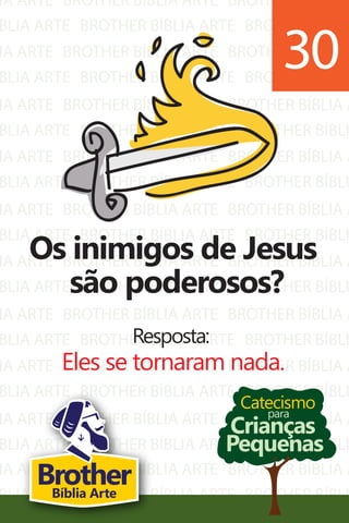 IA ARTE
BLIA ARTE
IA ARTE
BLIA ARTE
IA ARTE
BLIA ARTE
IA ARTE
BLIA ARTE
IA ARTE
BLIA ARTE
IA ARTE
BLIA ARTE
IA ARTE
BLIA ARTE
IA ARTE
BLIA ARTE
IA ARTE
BLIA ARTE
BROTHER BÍBLIA ARTE
BROTHER BÍBLIA ARTE
BROTHER BÍBLIA ARTE
BROTHER BÍBLIA ARTE
BROTHER BÍBLIA ARTE
BROTHER BÍBLIA ARTE
BROTHER BÍBLIA ARTE
BROTHER BÍBLIA ARTE
BROTHER BÍBLIA ARTE
BROTHER BÍBLIA ARTE
BROTHER BÍBLIA ARTE
BROTHER BÍBLIA ARTE
BROTHER BÍBLIA ARTE
BROTHER BÍBLIA ARTE
BROTHER BÍBLIA ARTE
BROTHER BÍBLIA ARTE
BROTHER BÍBLIA ARTE
BROTHER BÍBLIA ARTE
BROTHER BÍBLIA A
BROTHER BÍBLI
BROTHER BÍBLIA A
BROTHER BÍBLI
BROTHER BÍBLIA A
BROTHER BÍBLI
BROTHER BÍBLIA A
BROTHER BÍBLI
BROTHER BÍBLIA A
BROTHER BÍBLI
BROTHER BÍBLIA A
BROTHER BÍBLI
BROTHER BÍBLIA A
BROTHER BÍBLI
BROTHER BÍBLIA A
BROTHER BÍBLI
BROTHER BÍBLIA A
BROTHER BÍBLI
IA ARTE
BLIA ARTE
BROTHER BÍBLIA ARTE
BROTHER BÍBLIA ARTE
BROTHER BÍBLIA A
BROTHER BÍBLI
Catecismo
Crianças
Pequenas
para
Os inimigos de Jesus
são poderosos?
Resposta:
Eles se tornaram nada.
30
BrotherBíblia Arte
 