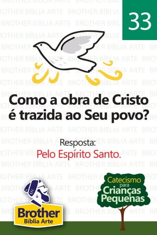 BROTHER BÍBLIA ARTE
ROTHER BÍBLIA ARTE
BROTHER BÍBLIA ARTE
ROTHER BÍBLIA ARTE
BROTHER BÍBLIA ARTE
ROTHER BÍBLIA ARTE
BROTHER BÍBLIA ARTE
ROTHER BÍBLIA ARTE
BROTHER BÍBLIA ARTE
ROTHER BÍBLIA ARTE
BROTHER BÍBLIA ARTE
ROTHER BÍBLIA ARTE
BROTHER BÍBLIA ARTE
ROTHER BÍBLIA ARTE
BROTHER BÍBLIA ARTE
ROTHER BÍBLIA ARTE
BROTHER BÍBLIA ARTE
ROTHER BÍBLIA ARTE
BROTHER BÍBLIA ARTE
ROTHER BÍBLIA ARTE
BROTHER BÍBLIA ARTE
BROTHER BÍBLIA ARTE
BROTHER BÍBLIA ARTE
BROTHER BÍBLIA ARTE
BROTHER BÍBLIA ARTE
BROTHER BÍBLIA ARTE
BROTHER BÍBLIA ARTE
BROTHER BÍBLIA ARTE
BROTHER BÍBLIA ARTE
BROTHER BÍBLIA ARTE
BROTHER BÍBLIA ARTE
BROTHER BÍBLIA ARTE
BROTHER BÍBLIA ARTE
BROTHER BÍBLIA ARTE
BROTHER BÍBLIA ARTE
BROTHER BÍBLIA ARTE
BROTHER BÍBLIA ARTE
BROTHER BÍBLIA ARTE
BROTHER BÍBLIA ARTE
BROTHER BÍBLIA ARTE
BR
BROT
BR
BROT
BR
BROT
BR
BROT
BR
BROT
BR
BROT
BR
BROT
BR
BROT
BR
BROT
BR
BROT
Catecismo
Crianças
Pequenas
para
Como a obra de Cristo
é trazida ao Seu povo?
Resposta:
Pelo Espírito Santo.
33
BrotherBíblia Arte
 