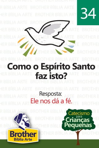 HER BÍBLIA ARTE
R BÍBLIA ARTE
HER BÍBLIA ARTE
R BÍBLIA ARTE
HER BÍBLIA ARTE
R BÍBLIA ARTE
HER BÍBLIA ARTE
R BÍBLIA ARTE
HER BÍBLIA ARTE
R BÍBLIA ARTE
HER BÍBLIA ARTE
R BÍBLIA ARTE
HER BÍBLIA ARTE
R BÍBLIA ARTE
HER BÍBLIA ARTE
R BÍBLIA ARTE
HER BÍBLIA ARTE
R BÍBLIA ARTE
HER BÍBLIA ARTE
R BÍBLIA ARTE
BROTHER BÍBLIA ARTE
BROTHER BÍBLIA ARTE
BROTHER BÍBLIA ARTE
BROTHER BÍBLIA ARTE
BROTHER BÍBLIA ARTE
BROTHER BÍBLIA ARTE
BROTHER BÍBLIA ARTE
BROTHER BÍBLIA ARTE
BROTHER BÍBLIA ARTE
BROTHER BÍBLIA ARTE
BROTHER BÍBLIA ARTE
BROTHER BÍBLIA ARTE
BROTHER BÍBLIA ARTE
BROTHER BÍBLIA ARTE
BROTHER BÍBLIA ARTE
BROTHER BÍBLIA ARTE
BROTHER BÍBLIA ARTE
BROTHER BÍBLIA ARTE
BROTHER BÍBLIA ARTE
BROTHER BÍBLIA ARTE
BROTHER
BROTHER B
BROTHER
BROTHER B
BROTHER
BROTHER B
BROTHER
BROTHER B
BROTHER
BROTHER B
BROTHER
BROTHER B
BROTHER
BROTHER B
BROTHER
BROTHER B
BROTHER
BROTHER B
BROTHER
BROTHER B
Catecismo
Crianças
Pequenas
para
Como o Espírito Santo
faz isto?
Resposta:
Ele nos dá a fé.
34
BrotherBíblia Arte
 