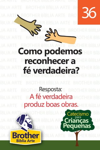 LIA ARTE
BÍBLIA ARTE
LIA ARTE
BÍBLIA ARTE
LIA ARTE
BÍBLIA ARTE
LIA ARTE
BÍBLIA ARTE
LIA ARTE
BÍBLIA ARTE
LIA ARTE
BÍBLIA ARTE
LIA ARTE
BÍBLIA ARTE
LIA ARTE
BÍBLIA ARTE
LIA ARTE
BÍBLIA ARTE
LIA ARTE
BÍBLIA ARTE
BROTHER BÍBLIA ARTE
BROTHER BÍBLIA ARTE
BROTHER BÍBLIA ARTE
BROTHER BÍBLIA ARTE
BROTHER BÍBLIA ARTE
BROTHER BÍBLIA ARTE
BROTHER BÍBLIA ARTE
BROTHER BÍBLIA ARTE
BROTHER BÍBLIA ARTE
BROTHER BÍBLIA ARTE
BROTHER BÍBLIA ARTE
BROTHER BÍBLIA ARTE
BROTHER BÍBLIA ARTE
BROTHER BÍBLIA ARTE
BROTHER BÍBLIA ARTE
BROTHER BÍBLIA ARTE
BROTHER BÍBLIA ARTE
BROTHER BÍBLIA ARTE
BROTHER BÍBLIA ARTE
BROTHER BÍBLIA ARTE
BROTHER BÍBLIA
BROTHER BÍBL
BROTHER BÍBLIA
BROTHER BÍBL
BROTHER BÍBLIA
BROTHER BÍBL
BROTHER BÍBLIA
BROTHER BÍBL
BROTHER BÍBLIA
BROTHER BÍBL
BROTHER BÍBLIA
BROTHER BÍBL
BROTHER BÍBLIA
BROTHER BÍBL
BROTHER BÍBLIA
BROTHER BÍBL
BROTHER BÍBLIA
BROTHER BÍBL
BROTHER BÍBLIA
BROTHER BÍBL
Catecismo
Crianças
Pequenas
para
Como podemos
reconhecer a
fé verdadeira?
Resposta:
A fé verdadeira
produz boas obras.
36
BrotherBíblia Arte
 