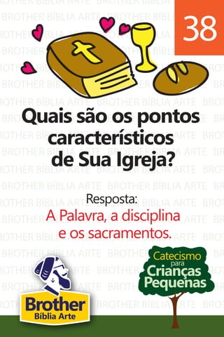 ROTHER BÍBLIA ARTE
BROTHER BÍBLIA ARTE
ROTHER BÍBLIA ARTE
BROTHER BÍBLIA ARTE
ROTHER BÍBLIA ARTE
BROTHER BÍBLIA ARTE
ROTHER BÍBLIA ARTE
BROTHER BÍBLIA ARTE
ROTHER BÍBLIA ARTE
BROTHER BÍBLIA ARTE
ROTHER BÍBLIA ARTE
BROTHER BÍBLIA ARTE
ROTHER BÍBLIA ARTE
BROTHER BÍBLIA ARTE
ROTHER BÍBLIA ARTE
BROTHER BÍBLIA ARTE
ROTHER BÍBLIA ARTE
BROTHER BÍBLIA ARTE
ROTHER BÍBLIA ARTE
BROTHER BÍBLIA ARTE
BROTHER BÍBLIA ARTE
BROTHER BÍBLIA ARTE
BROTHER BÍBLIA ARTE
BROTHER BÍBLIA ARTE
BROTHER BÍBLIA ARTE
BROTHER BÍBLIA ARTE
BROTHER BÍBLIA ARTE
BROTHER BÍBLIA ARTE
BROTHER BÍBLIA ARTE
BROTHER BÍBLIA ARTE
BROTHER BÍBLIA ARTE
BROTHER BÍBLIA ARTE
BROTHER BÍBLIA ARTE
BROTHER BÍBLIA ARTE
BROTHER BÍBLIA ARTE
BROTHER BÍBLIA ARTE
BROTHER BÍBLIA ARTE
BROTHER BÍBLIA ARTE
BROTHER BÍBLIA ARTE
BROTHER BÍBLIA ARTE
BROT
BR
BROT
BR
BROT
BR
BROT
BR
BROT
BR
BROT
BR
BROT
BR
BROT
BR
BROT
BR
BROT
BR
Catecismo
Crianças
Pequenas
para
Quais são os pontos
característicos
de Sua Igreja?
Resposta:
A Palavra, a disciplina
e os sacramentos.
38
BrotherBíblia Arte
 