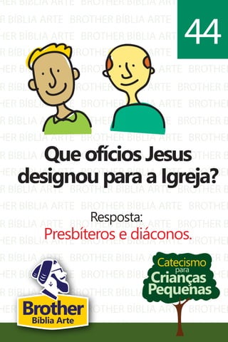 HER BÍBLIA ARTE
R BÍBLIA ARTE
HER BÍBLIA ARTE
BROTHER BÍBLIA ARTE
BROTHER BÍBLIA ARTE
BROTHER BÍBLIA ARTE
BROTHER
BROTHER B
BROTHER
R BÍBLIA ARTE
HER BÍBLIA ARTE
R BÍBLIA ARTE
HER BÍBLIA ARTE
R BÍBLIA ARTE
HER BÍBLIA ARTE
R BÍBLIA ARTE
HER BÍBLIA ARTE
R BÍBLIA ARTE
HER BÍBLIA ARTE
R BÍBLIA ARTE
HER BÍBLIA ARTE
R BÍBLIA ARTE
HER BÍBLIA ARTE
R BÍBLIA ARTE
HER BÍBLIA ARTE
R BÍBLIA ARTE
BROTHER BÍBLIA ARTE
BROTHER BÍBLIA ARTE
BROTHER BÍBLIA ARTE
BROTHER BÍBLIA ARTE
BROTHER BÍBLIA ARTE
BROTHER BÍBLIA ARTE
BROTHER BÍBLIA ARTE
BROTHER BÍBLIA ARTE
BROTHER BÍBLIA ARTE
BROTHER BÍBLIA ARTE
BROTHER BÍBLIA ARTE
BROTHER BÍBLIA ARTE
BROTHER BÍBLIA ARTE
BROTHER BÍBLIA ARTE
BROTHER BÍBLIA ARTE
BROTHER BÍBLIA ARTE
BROTHER BÍBLIA ARTE
BROTHER B
BROTHER
BROTHER B
BROTHER
BROTHER B
BROTHER
BROTHER B
BROTHER
BROTHER B
BROTHER
BROTHER B
BROTHER
BROTHER B
BROTHER
BROTHER B
BROTHER
BROTHER B
Catecismo
Crianças
Pequenas
para
Que ofícios Jesus
designou para a Igreja?
Resposta:
Presbíteros e diáconos.
44
BrotherBíblia Arte
 