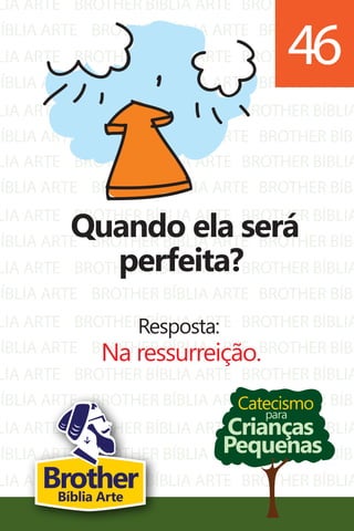 LIA ARTE
BÍBLIA ARTE
LIA ARTE
BÍBLIA ARTE
LIA ARTE
BÍBLIA ARTE
BROTHER BÍBLIA ARTE
BROTHER BÍBLIA ARTE
BROTHER BÍBLIA ARTE
BROTHER BÍBLIA ARTE
BROTHER BÍBLIA ARTE
BROTHER BÍBLIA ARTE
BROTHER BÍBLIA
BROTHER BÍBL
BROTHER BÍBLIA
BROTHER BÍBL
BROTHER BÍBLIA
BROTHER BÍBL
LIA ARTE
BÍBLIA ARTE
LIA ARTE
BÍBLIA ARTE
LIA ARTE
BÍBLIA ARTE
LIA ARTE
BÍBLIA ARTE
LIA ARTE
BÍBLIA ARTE
LIA ARTE
BÍBLIA ARTE
LIA ARTE
BÍBLIA ARTE
BROTHER BÍBLIA ARTE
BROTHER BÍBLIA ARTE
BROTHER BÍBLIA ARTE
BROTHER BÍBLIA ARTE
BROTHER BÍBLIA ARTE
BROTHER BÍBLIA ARTE
BROTHER BÍBLIA ARTE
BROTHER BÍBLIA ARTE
BROTHER BÍBLIA ARTE
BROTHER BÍBLIA ARTE
BROTHER BÍBLIA ARTE
BROTHER BÍBLIA ARTE
BROTHER BÍBLIA ARTE
BROTHER BÍBLIA ARTE
BROTHER BÍBLIA
BROTHER BÍBL
BROTHER BÍBLIA
BROTHER BÍBL
BROTHER BÍBLIA
BROTHER BÍBL
BROTHER BÍBLIA
BROTHER BÍBL
BROTHER BÍBLIA
BROTHER BÍBL
BROTHER BÍBLIA
BROTHER BÍBL
BROTHER BÍBLIA
BROTHER BÍBL
Catecismo
Crianças
Pequenas
para
Quando ela será
perfeita?
Resposta:
Na ressurreição.
46
BrotherBíblia Arte
 