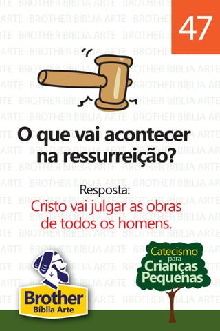 RTE
ARTE
RTE
ARTE
RTE
ARTE
BROTHER BÍBLIA ARTE
BROTHER BÍBLIA ARTE
BROTHER BÍBLIA ARTE
BROTHER BÍBLIA ARTE
BROTHER BÍBLIA ARTE
BROTHER BÍBLIA ARTE
BROTHER BÍBLIA ARTE
BROTHER BÍBLIA AR
BROTHER BÍBLIA ARTE
BROTHER BÍBLIA AR
BROTHER BÍBLIA ARTE
BROTHER BÍBLIA AR
RTE
ARTE
RTE
ARTE
RTE
ARTE
RTE
ARTE
RTE
ARTE
RTE
ARTE
RTE
ARTE
BROTHER BÍBLIA ARTE
BROTHER BÍBLIA ARTE
BROTHER BÍBLIA ARTE
BROTHER BÍBLIA ARTE
BROTHER BÍBLIA ARTE
BROTHER BÍBLIA ARTE
BROTHER BÍBLIA ARTE
BROTHER BÍBLIA ARTE
BROTHER BÍBLIA ARTE
BROTHER BÍBLIA ARTE
BROTHER BÍBLIA ARTE
BROTHER BÍBLIA ARTE
BROTHER BÍBLIA ARTE
BROTHER BÍBLIA ARTE
BROTHER BÍBLIA ARTE
BROTHER BÍBLIA AR
BROTHER BÍBLIA ARTE
BROTHER BÍBLIA AR
BROTHER BÍBLIA ARTE
BROTHER BÍBLIA AR
BROTHER BÍBLIA ARTE
BROTHER BÍBLIA AR
BROTHER BÍBLIA ARTE
BROTHER BÍBLIA AR
BROTHER BÍBLIA ARTE
BROTHER BÍBLIA AR
BROTHER BÍBLIA ARTE
BROTHER BÍBLIA AR
Catecismo
Crianças
Pequenas
para
O que vai acontecer
na ressurreição?
Resposta:
Cristo vai julgar as obras
de todos os homens.
47
BrotherBíblia Arte
 