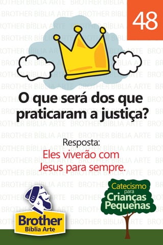 ROTHER BÍBLIA ARTE
BROTHER BÍBLIA ARTE
ROTHER BÍBLIA ARTE
BROTHER BÍBLIA ARTE
ROTHER BÍBLIA ARTE
BROTHER BÍBLIA ARTE
BROTHER BÍBLIA ARTE
BROTHER BÍBLIA ARTE
BROTHER BÍBLIA ARTE
BROTHER BÍBLIA ARTE
BROTHER BÍBLIA ARTE
BROTHER BÍBLIA ARTE
BROT
BR
BROT
BR
BROT
BR
ROTHER BÍBLIA ARTE
BROTHER BÍBLIA ARTE
ROTHER BÍBLIA ARTE
BROTHER BÍBLIA ARTE
ROTHER BÍBLIA ARTE
BROTHER BÍBLIA ARTE
ROTHER BÍBLIA ARTE
BROTHER BÍBLIA ARTE
ROTHER BÍBLIA ARTE
BROTHER BÍBLIA ARTE
ROTHER BÍBLIA ARTE
BROTHER BÍBLIA ARTE
ROTHER BÍBLIA ARTE
BROTHER BÍBLIA ARTE
BROTHER BÍBLIA ARTE
BROTHER BÍBLIA ARTE
BROTHER BÍBLIA ARTE
BROTHER BÍBLIA ARTE
BROTHER BÍBLIA ARTE
BROTHER BÍBLIA ARTE
BROTHER BÍBLIA ARTE
BROTHER BÍBLIA ARTE
BROTHER BÍBLIA ARTE
BROTHER BÍBLIA ARTE
BROTHER BÍBLIA ARTE
BROTHER BÍBLIA ARTE
BROTHER BÍBLIA ARTE
BROTHER BÍBLIA ARTE
BROT
BR
BROT
BR
BROT
BR
BROT
BR
BROT
BR
BROT
BR
BROT
BR
Catecismo
Crianças
Pequenas
para
O que será dos que
praticaram a justiça?
Resposta:
Eles viverão com
Jesus para sempre.
48
BrotherBíblia Arte
 