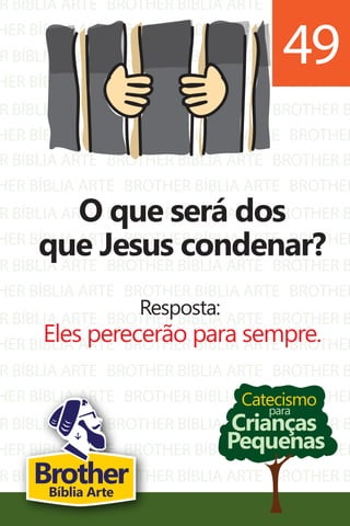 R BÍBLIA ARTE
HER BÍBLIA ARTE
R BÍBLIA ARTE
HER BÍBLIA ARTE
R BÍBLIA ARTE
HER BÍBLIA ARTE
BROTHER BÍBLIA ARTE
BROTHER BÍBLIA ARTE
BROTHER BÍBLIA ARTE
BROTHER BÍBLIA ARTE
BROTHER BÍBLIA ARTE
BROTHER BÍBLIA ARTE
BROTHER B
BROTHER
BROTHER B
BROTHER
BROTHER B
BROTHER
R BÍBLIA ARTE
HER BÍBLIA ARTE
R BÍBLIA ARTE
HER BÍBLIA ARTE
R BÍBLIA ARTE
HER BÍBLIA ARTE
R BÍBLIA ARTE
HER BÍBLIA ARTE
R BÍBLIA ARTE
HER BÍBLIA ARTE
R BÍBLIA ARTE
HER BÍBLIA ARTE
R BÍBLIA ARTE
HER BÍBLIA ARTE
BROTHER BÍBLIA ARTE
BROTHER BÍBLIA ARTE
BROTHER BÍBLIA ARTE
BROTHER BÍBLIA ARTE
BROTHER BÍBLIA ARTE
BROTHER BÍBLIA ARTE
BROTHER BÍBLIA ARTE
BROTHER BÍBLIA ARTE
BROTHER BÍBLIA ARTE
BROTHER BÍBLIA ARTE
BROTHER BÍBLIA ARTE
BROTHER BÍBLIA ARTE
BROTHER BÍBLIA ARTE
BROTHER BÍBLIA ARTE
BROTHER B
BROTHER
BROTHER B
BROTHER
BROTHER B
BROTHER
BROTHER B
BROTHER
BROTHER B
BROTHER
BROTHER B
BROTHER
BROTHER B
BROTHER
Catecismo
Crianças
Pequenas
para
O que será dos
que Jesus condenar?
Resposta:
Eles perecerão para sempre.
49
BrotherBíblia Arte
 