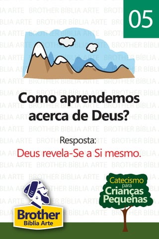 BLIA ARTE
IA ARTE
BLIA ARTE
BROTHER BÍBLIA ARTE
BROTHER BÍBLIA ARTE
BROTHER BÍBLIA ARTE
BROTHER BÍBLI
BROTHER BÍBLIA A
BROTHER BÍBLI
IA ARTE
BLIA ARTE
IA ARTE
BLIA ARTE
IA ARTE
BLIA ARTE
IA ARTE
BLIA ARTE
IA ARTE
BLIA ARTE
IA ARTE
BLIA ARTE
IA ARTE
BLIA ARTE
IA ARTE
BLIA ARTE
IA ARTE
BLIA ARTE
BROTHER BÍBLIA ARTE
BROTHER BÍBLIA ARTE
BROTHER BÍBLIA ARTE
BROTHER BÍBLIA ARTE
BROTHER BÍBLIA ARTE
BROTHER BÍBLIA ARTE
BROTHER BÍBLIA ARTE
BROTHER BÍBLIA ARTE
BROTHER BÍBLIA ARTE
BROTHER BÍBLIA ARTE
BROTHER BÍBLIA ARTE
BROTHER BÍBLIA ARTE
BROTHER BÍBLIA ARTE
BROTHER BÍBLIA ARTE
BROTHER BÍBLIA ARTE
BROTHER BÍBLIA ARTE
BROTHER BÍBLIA ARTE
BROTHER BÍBLIA ARTE
BROTHER BÍBLIA A
BROTHER BÍBLI
BROTHER BÍBLIA A
BROTHER BÍBLI
BROTHER BÍBLIA A
BROTHER BÍBLI
BROTHER BÍBLIA A
BROTHER BÍBLI
BROTHER BÍBLIA A
BROTHER BÍBLI
BROTHER BÍBLIA A
BROTHER BÍBLI
BROTHER BÍBLIA A
BROTHER BÍBLI
BROTHER BÍBLIA A
BROTHER BÍBLI
BROTHER BÍBLIA A
BROTHER BÍBLI
Catecismo
Crianças
Pequenas
para
Como aprendemos
acerca de Deus?
Resposta:
Deus revela-Se a Si mesmo.
05
BrotherBíblia Arte
 