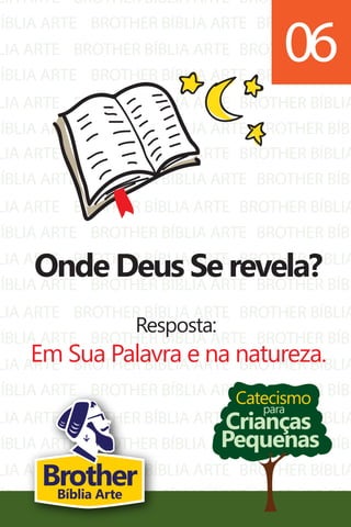 LIA ARTE
BÍBLIA ARTE
LIA ARTE
BÍBLIA ARTE
LIA ARTE
BÍBLIA ARTE
BROTHER BÍBLIA ARTE
BROTHER BÍBLIA ARTE
BROTHER BÍBLIA ARTE
BROTHER BÍBLIA ARTE
BROTHER BÍBLIA ARTE
BROTHER BÍBLIA ARTE
BROTHER BÍBLIA
BROTHER BÍBL
BROTHER BÍBLIA
BROTHER BÍBL
BROTHER BÍBLIA
BROTHER BÍBL
LIA ARTE
BÍBLIA ARTE
LIA ARTE
BÍBLIA ARTE
LIA ARTE
BÍBLIA ARTE
LIA ARTE
BÍBLIA ARTE
LIA ARTE
BÍBLIA ARTE
LIA ARTE
BÍBLIA ARTE
LIA ARTE
BÍBLIA ARTE
BROTHER BÍBLIA ARTE
BROTHER BÍBLIA ARTE
BROTHER BÍBLIA ARTE
BROTHER BÍBLIA ARTE
BROTHER BÍBLIA ARTE
BROTHER BÍBLIA ARTE
BROTHER BÍBLIA ARTE
BROTHER BÍBLIA ARTE
BROTHER BÍBLIA ARTE
BROTHER BÍBLIA ARTE
BROTHER BÍBLIA ARTE
BROTHER BÍBLIA ARTE
BROTHER BÍBLIA ARTE
BROTHER BÍBLIA ARTE
BROTHER BÍBLIA
BROTHER BÍBL
BROTHER BÍBLIA
BROTHER BÍBL
BROTHER BÍBLIA
BROTHER BÍBL
BROTHER BÍBLIA
BROTHER BÍBL
BROTHER BÍBLIA
BROTHER BÍBL
BROTHER BÍBLIA
BROTHER BÍBL
BROTHER BÍBLIA
BROTHER BÍBL
Catecismo
Crianças
Pequenas
para
Onde Deus Se revela?
Resposta:
Em Sua Palavra e na natureza.
06
BrotherBíblia Arte
 