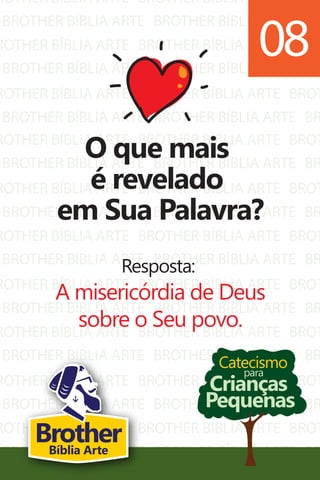 ROTHER BÍBLIA ARTE
BROTHER BÍBLIA ARTE
ROTHER BÍBLIA ARTE
BROTHER BÍBLIA ARTE
ROTHER BÍBLIA ARTE
BROTHER BÍBLIA ARTE
BROTHER BÍBLIA ARTE
BROTHER BÍBLIA ARTE
BROTHER BÍBLIA ARTE
BROTHER BÍBLIA ARTE
BROTHER BÍBLIA ARTE
BROTHER BÍBLIA ARTE
BROT
BR
BROT
BR
BROT
BR
ROTHER BÍBLIA ARTE
BROTHER BÍBLIA ARTE
ROTHER BÍBLIA ARTE
BROTHER BÍBLIA ARTE
ROTHER BÍBLIA ARTE
BROTHER BÍBLIA ARTE
ROTHER BÍBLIA ARTE
BROTHER BÍBLIA ARTE
ROTHER BÍBLIA ARTE
BROTHER BÍBLIA ARTE
ROTHER BÍBLIA ARTE
BROTHER BÍBLIA ARTE
ROTHER BÍBLIA ARTE
BROTHER BÍBLIA ARTE
BROTHER BÍBLIA ARTE
BROTHER BÍBLIA ARTE
BROTHER BÍBLIA ARTE
BROTHER BÍBLIA ARTE
BROTHER BÍBLIA ARTE
BROTHER BÍBLIA ARTE
BROTHER BÍBLIA ARTE
BROTHER BÍBLIA ARTE
BROTHER BÍBLIA ARTE
BROTHER BÍBLIA ARTE
BROTHER BÍBLIA ARTE
BROTHER BÍBLIA ARTE
BROTHER BÍBLIA ARTE
BROTHER BÍBLIA ARTE
BROT
BR
BROT
BR
BROT
BR
BROT
BR
BROT
BR
BROT
BR
BROT
BR
Catecismo
Crianças
Pequenas
para
O que mais
é revelado
em Sua Palavra?
Resposta:
A misericórdia de Deus
sobre o Seu povo.
08
BrotherBíblia Arte
 