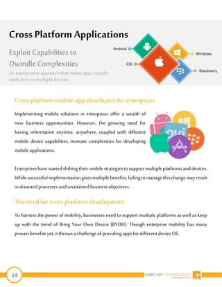 14
Cross platform mobile app developers for enterprises
Implementing mobile solutions in enterprises offer a wealth of
new business opportunities. However, the growing need for
having information anytime, anywhere, coupled with different
mobile device capabilities, increase complexities for developing
mobile applications.
Enterpriseshavestartedshiftingtheirmobilestrategiestosupportmultipleplatformsanddevices.
Whilesuccessfulimplementationgivesmultiplebenefits,failingtomanagethischangemayresult
in distorted processes and unattainedbusiness objectives.
Theneed for cross platformdevelopment
To harness the power of mobility, businesses need to support multiple platforms as well as keep
up with the trend of Bring Your Own Device (BYOD). Though enterprise mobility has many
proven benefits yet, it throwsa challenge ofproviding appsfor different device OS.
Cross Platform Applications
Exploit Capabilities to
Dwindle Complexities
An omnipotent approach that makesappsequally
work best on multipledevices
 