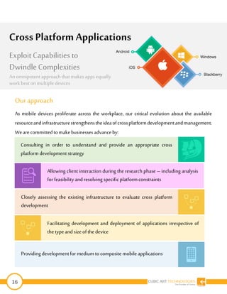 16
Ourapproach
As mobile devices proliferate across the workplace, our critical evolution about the available
resourceandinfrastructurestrengthenstheideaofcrossplatformdevelopmentandmanagement.
Weare committed tomake businessesadvance by:
Providing development for medium to composite mobile applications
Cross Platform Applications
Exploit Capabilities to
Dwindle Complexities
An omnipotent approach that makesappsequally
work best on multipledevices
Consulting in order to understand and provide an appropriate cross
platform development strategy
Allowing client interaction during the research phase – including analysis
for feasibility and resolving specific platform constraints
Closely assessing the existing infrastructure to evaluate cross platform
development
Facilitating development and deployment of applications irrespective of
the typeand sizeof the device
 