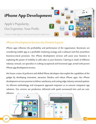 17
iPhone DevelopmentServices byDomain Experts
iPhone apps influence the profitability and performance of the organization. Businesses are
considering mobile app as a profitable marketing strategy and a software tool that streamlines
business-critical processes. Our iPhone development services will assist your business in
exploiting the power of mobility to add value to your business. Catering to needs of different
industry verticals, we specialize in crafting exceptional and functional apps armed with proven
iPhone app development services.
We house a team of proficient and skilled iPhone developers that exploit the capabilities of the
gadget by developing innovative, attractive, flawless and robust iPhone apps. Our iPhone
developmentservices promisetodeliversatisfactory andcutting-edgeindustry-orientedupshots.
An efficient methodology and transparent approach empower us to execute competent app
solutions. Our services are productive, delivered with quick turnaround time and are cost-
effective.
iPhone App Development
Apple's Popularity.
Our Expertise. Your Profit.
Custom made apps tomeet your businessobjectives.
 