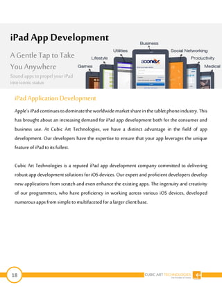 18
iPad Application Development
Apple’siPadcontinuestodominatetheworldwidemarketshareinthetabletphoneindustry.This
has brought about an increasing demand for iPad app development both for the consumer and
business use. At Cubic Art Technologies, we have a distinct advantage in the field of app
development. Our developers have the expertise to ensure that your app leverages the unique
feature of iPad to its fullest.
Cubic Art Technologies is a reputed iPad app development company committed to delivering
robust app development solutions for iOS devices. Our expert and proficient developers develop
new applications from scratch and even enhance the existing apps. The ingenuity and creativity
of our programmers, who have proficiency in working across various iOS devices, developed
numerous apps fromsimple to multifacetedfor a larger clientbase.
iPad App Development
A Gentle Tap to Take
You Anywhere
Sound appsto propel your iPad
into iconic status
 