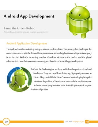 19
Android ApplicationDevelopment
TheAndroidmobilemarketisgrowingatan unprecedentedrate.Thisupsurgehaschallengedthe
conventions;asaresult,thedemandforaprofessionalandroidapplicationdevelopmentcompany
is on the rise. With the increasing number of android devices in the market and the global
adoption, itis clear that no enterprises can ignore benefits of android app development.
At Cubic Art Technologies, we have skilled and experienced android
developers. They are capable of delivering high quality services to
clients.Theycanfulfilltheclients’demandbydevelopingbe-spoke
solutions. Regardless of the size and nature of the application, our
in-house native programmers, build Android apps specific to your
business objectives
Android App Development
The Android mobile market is growing at an
unprecedented rate. This upsurge has
challengedthe conventions; as a result, the
demand for a professional android application
development companyis onthe rise. With the
increasingnumber of android devices in the
market and the global adoption, it is clearthat
no enterprises can ignore benefits of android
appdevelopment.
At IndiaNIC, we have skilled andexperienced
android developers. Theyare capable of
Tame the Green Robot
Android applications tailored to yourrequirement
 