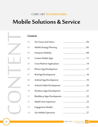 2
CUBIC ARTTECHNOLOGIES
Mobile Solutions & Service
Content
01 Our Vision andValues …………………………………………04
02 Mobile Strategy Planning …………………………………………05
03 EnterpriseMobility …………………………………………08
04 Custom Mobile Apps …………………………………………11
05 CrossPlatform Applications …………………………………………14
06 IPhone App Development …………………………………………17
07 IPad App Development …………………………………………18
08 Android App Development …………………………………………19
09 Android Tablet Development …………………………………………20
10 WindowsApps Development …………………………………………21
11 BlackBerry Apps Development …………………………………………22
12 Mobile User Experience …………………………………………23
13 Engagement Models …………………………………………25
14 Our Mobile Experience …………………………………………27
CONTENT
 